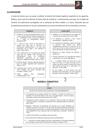 Temporada 2010/2011                Coordinación Técnica          Andés Club de Futbol



4.2 JUSTIFICACIÓN

     A modo de síntesis, que nos ayude a justificar la elección del modelo cognitivo, expondré en los siguientes
     gráficos, el por qué de la elección de dicho estilo de enseñanza - entrenamiento, para qué, con el objeto de
     clarificar las pretensiones perseguidas con la utilización de dicho modelo, y el cómo, valorando aquí los
     procedimientos prácticos en los que sustentaremos la correcta transferencia de los contenidos a entrenar.


                              PORQUÉ                                                       PARA QUÉ

             El fútbol es un juego de naturaleza táctica, por lo            “adaptarse a las variaciones que nos marcan las
             ', tanto, hay que enseñarlo desde esa perspectiva.             circunstancias de cada acción” (Lillo, 2000).
             I-"... el problema en que se coloca al individuo
             que ', juega, es esencialmente táctico'.                       “El futbolista se enfrente a altos niveles
             (Garganta,1997)                                                incertidumbre”. (Monbearts, 2000).

             “… nunca se corre y nunca se salta porque sí,                  La consecución de jugadores capaces de dirigir
             siempre hay algo que lo provoca, un                            su atención sobre aquello que resulta
             determinado comportamiento y ese algo está                     verdaderamente relevante en cada una de las
             relacionado con el juego y con entrenar el                     acción que se dan en cada una de las acciones
             juego”. (Sanz, 2001).                                          que se dan durante el transcurso del juego.

             “Una comprensión de la naturaleza del fútbol                   Promover un estado continuo de reflexión e
             exige que sea tratado como actividad de                        implicación.
             enfrentamiento      racial   con      problemas,               “Formar individuos con capacidad de producir
             requiriendo experiencia en la práctica                         conocimiento y no solo de reproducirlo.
             resolutiva” (adaptado de Millar y Driver, 1987).
                                                                            “… el jugador busque una razón por la que
             El fútbol requiere “requiere capacidad mental en               hacer las cosas, en cuanto las haga mal en
             lugar de simple capacidad para reproducir”.                    cuanto a ejecución, porque le puede salir mal un
             (Dewey, 1951)                                                  gesto técnico, pero que no se equivoque en la
             “conquistar por si mismo un cierto saber dará                  intención”. (Lillo, 2000).
             como resultado una mayor facilidad para                       En este sentido, “el nivel técnico, con una
             recordarlo” (Piaget, 1974).                                   condición motriz adecuada y con un nivel táctico
             “Saber     quiere      decir         comprender”              adecuado es fácil de asimilar”. (Antón, 2002)
             (VanGalsersfeld, 1991)



                                                  MODELO COGNITIVO


                                                                   CÓMO
                                    NO SE TATA DE SOLTAR UN BALÓN Y JUGAR LIBREMENTE

                              “Consiguiendo que el jugador aprenda los conceptos y averigüe las soluciones sin
                              decírselos de una forma directa, sino que se los haga llegar a través de juegos,
                              actividades y prácticas de entrenamiento (Lillo, 2000)
                              “Preparando ejercicios basados en las situaciones reales de juego que permitan
                              soluciones abiertas y fomentar la cooperación de los aprendices para su resolución
                              (Sanz, 2002).
                              Mediante “situaciones de aprendizaje que permitan, por un lado, identificar los
                              estímulos que hay en el entorno y los que nacen del propio deportista. Desarrollar
                              las formas de tomar decisiones, ser capaces de programar acciones motrices que son
                              más compatibles con las situaciones que se ha observado y analizado”. (Serirul’lo,
                              1999).
                              Tratando de estimular a los jugadores para que actúen.
                              Provocando que los futbolistas tengan que pensar constantemente.
                              “… recurriendo a formas jugadas motivantes, implicándolo en situaciones problema
                              que contengan características fundamentales del juego. (Garganta, 1997).


        Marino Solares                                                                                                    19/33
 