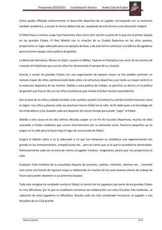 Temporada 2010/2011        Coordinación Técnica       Andés Club de Futbol



Cómo queda reflejado anteriormente el desarrollo deportivo de un jugador corresponde con su evolución
también académica, o así por lo menos debería de ser, ayudando de esta forma a una educación integral.

El fútbol base o cantera surge hace bastantes años como otra sección a parte de lo que era el primer equipo
en los grandes Clubes. El Real Madrid con la creación de su Ciudad Deportiva en los años sesenta,
proporciona un lugar adecuado para sus equipos de base, y de esta forma comenzar una fábrica de jugadores
para el primer equipo como política de gestión.

La Masía del Barcelona, Mareo en Gijón, Lezama en Bilbao, Tajamar en Pamplona son otros de los centros de
creación de futbolistas que con los años han demostrado el porqué de su creación.

Gracias a contar los grandes Clubes con una organización de equipos mayor se han podido controlar un
número mayor de niños, perteneciendo todos ellos a la estructura deportiva y por tanto un mayor control en
la evolución deportiva de los mismos. Debido a esta política de trabajo, se permitía un ahorro en la política
de gestión que hoy en día con las cifras económicas que mueve el fútbol resulta trascendental.

Con el paso de los años y debido también a los cambios sociales la Cantera ha sufrido transformaciones como
es lógico. Los niños y jóvenes cada vez practican menos fútbol en la calle. Se ha dado paso a la tecnología de
los ordenadores y los chavales cada vez disponen de menos tiempo para poder “jugar” al fútbol.

Debido a esta causa en las dos últimas décadas surgen un sin fin de Escuelas Deportivas, muchas de ellas
asociadas a Clubes modestos que crecen enormemente por su demanda social. Nuestros pequeños ya no
juegan en la calle pero lo hacen bajo el rigor de una escuela de fútbol.

Surgirá el debate sobre si es lo adecuado o no que tan temprano se establezca una reglamentación tan
grande en los entrenamientos, competiciones etc... pero es cierto que es lo que la sociedad ha demandado.
Particularmente cada vez se echa de menos al jugador creativo, imaginativo, pícaro que nos proporciona la
calle.

Cualquier Club modesto de la actualidad dispone de juveniles, cadetes, infantiles, alevines etc... sirviendo
esto como una fuente de ingresos mayor y elaborando en muchos de los casos buenos planes de trabajo de
futuro para poder abastecer a sus primeros equipos.

Toda esta vorágine ha cambiado mucho el fútbol; el control de los jugadores por parte de los grandes Clubes
es más dificultoso, por lo que se establecen convenios de colaboración con estas Escuelas más modestas. La
captación de estos jugadores es dificultosa. Resulta cada vez más complicado incorporar un jugador a una
disciplina de un Club grande.




   Marino Solares                                                                                 2/33
 