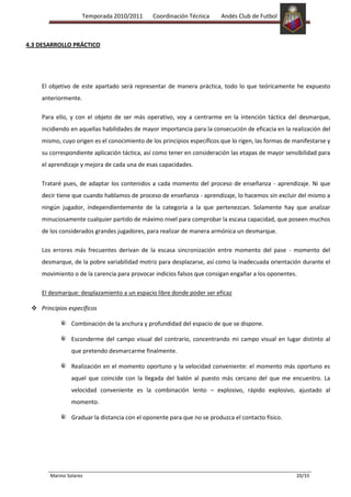 Temporada 2010/2011      Coordinación Técnica      Andés Club de Futbol



4.3 DESARROLLO PRÁCTICO




    El objetivo de este apartado será representar de manera práctica, todo lo que teóricamente he expuesto
    anteriormente.

    Para ello, y con el objeto de ser más operativo, voy a centrarme en la intención táctica del desmarque,
    incidiendo en aquellas habilidades de mayor importancia para la consecución de eficacia en la realización del
    mismo, cuyo origen es el conocimiento de los principios específicos que lo rigen, las formas de manifestarse y
    su correspondiente aplicación táctica, así como tener en consideración las etapas de mayor sensibilidad para
    el aprendizaje y mejora de cada una de esas capacidades.

    Trataré pues, de adaptar los contenidos a cada momento del proceso de enseñanza - aprendizaje. Ni que
    decir tiene que cuando hablamos de proceso de enseñanza - aprendizaje, lo hacemos sin excluir del mismo a
    ningún jugador, independientemente de la categoría a la que pertenezcan. Solamente hay que analizar
    minuciosamente cualquier partido de máximo nivel para comprobar la escasa capacidad, que poseen muchos
    de los considerados grandes jugadores, para realizar de manera armónica un desmarque.

    Los errores más frecuentes derivan de la escasa sincronización entre momento del pase - momento del
    desmarque, de la pobre variabilidad motriz para desplazarse, así como la inadecuada orientación durante el
    movimiento o de la carencia para provocar indicios falsos que consigan engañar a los oponentes.

    El desmarque: desplazamiento a un espacio libre donde poder ser eficaz

  Principios específicos

                Combinación de la anchura y profundidad del espacio de que se dispone.

                Esconderme del campo visual del contrario, concentrando mi campo visual en lugar distinto al
                que pretendo desmarcarme finalmente.

                Realización en el momento oportuno y la velocidad conveniente: el momento más oportuno es
                aquel que coincide con la llegada del balón al puesto más cercano del que me encuentro. La
                velocidad conveniente es la combinación lento – explosivo, rápido explosivo, ajustado al
                momento.

                Graduar la distancia con el oponente para que no se produzca el contacto físico.




       Marino Solares                                                                                20/33
 