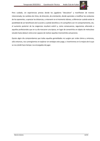 Temporada 2010/2011       Coordinación Técnica      Andés Club de Futbol



Pero cuidado, sin experiencias previas donde los jugadores "descubran" y manifiesten de manera
intencionada, los cambios de ritmo, de dirección, de orientación, donde aprendan a modificar las conductas
de los oponentes, a apreciar las distancias, a intervenir en el momento idóneo, a diferenciar cuándo existe la
posibilidad de ser beneficiario de la acción y cuándo beneficio a mi compañero con mi comportamiento, etc;
el aumento posterior de las exigencias resultará estéril y, como consecuencia, seguiremos añorando a
aquellos profesionales que en su día marcaron una época, en lugar de convertirlos en objeto de meticuloso
estudio hasta deducir cómo eran capaces de realizar aquellas inverosímiles actuaciones.

Quizás algún día comprendamos que todas aquellas genialidades no surgían por orden divina y entonces,
sólo entonces, nos sumergiremos en explorar sin vendajes este juego, e invertiremos en la mejora de lo que
se nos olvidó hace tiempo: Los encargados de jugar.




   Marino Solares                                                                                22/33
 