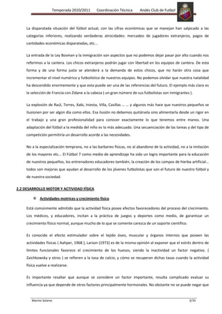 Temporada 2010/2011       Coordinación Técnica       Andés Club de Futbol



     La disparatada situación del fútbol actual, con las cifras económicas que se manejan han salpicado a las
     categorías inferiores, realizando verdaderas atrocidades: mercadeo de jugadores extranjeros, pagos de
     cantidades económicas disparatadas, etc...

     La entrada de la Ley Bosman y la inmigración son aspectos que no podemos dejar pasar por alto cuando nos
     referimos a la cantera. Los chicos extranjeros podrán jugar con libertad en los equipos de cantera. De esta
     forma y de una forma justa se atenderá a la demanda de estos chicos, que no harán otra cosa que
     incrementar el nivel numérico y futbolístico de nuestros equipos. No podemos olvidar que nuestra natalidad
     ha descendido enormemente y que esta puede ser una de las referencias del futuro. El ejemplo más claro es
     la selección de Francia con Zidane a la cabeza ( un gran número de sus futbolistas son inmigrantes ).

     La explosión de Raúl, Torres, Xabi, Iniesta, Villa, Casillas … … y algunos más hace que nuestros pequeños se
     ilusionen por ser algún día como ellos. Esa ilusión no debemos quitársela sino alimentarla desde un rigor en
     el trabajo y una gran profesionalidad para conocer exactamente lo que tenemos entre manos. Una
     adaptación del fútbol a la medida del niño es lo más adecuado. Una secuenciación de las tareas y del tipo de
     competición permitiría un desarrollo acorde a las necesidades.

     No a la especialización temprana, no a las barbaries físicas, no al abandono de la actividad, no a la imitación
     de los mayores etc... El Fútbol 7 como medio de aprendizaje ha sido un logro importante para la educación
     de nuestros pequeños, los entrenadores educadores también, la creación de los campos de hierba artificial...
     todos son mejoras que ayudan al desarrollo de los jóvenes futbolistas que son el futuro de nuestro fútbol y
     de nuestra sociedad.

2.2 DESARROLLO MOTOR Y ACTIVIDAD FÍSICA

             Actividades motrices y crecimiento físico

     Está comúnmente admitido que la actividad física posee efectos favorecedores del proceso del crecimiento.
     Los médicos, y educadores, incitan a la práctica de juegos y deportes como medio, de garantizar un
     crecimiento físico normal, aunque mucho de lo que se comente carezca de un soporte científico.

     Es conocido el efecto estimulador sobre el tejido óseo, muscular y órganos internos que poseen las
     actividades físicas ( Aahper, 1968 ), Larson (1973) es de la misma opinión al exponer que el estrés dentro de
     límites funcionales favorece el crecimiento de los huesos, siendo la inactividad un factor negativo. (
     Zaichkowsky y otros ) se refieren a la tasa de calcio, y cómo se recuperan dichas tasas cuando la actividad
     física vuelve a realizarse.

     Es importante resaltar que aunque se considere un factor importante, resulta complicado evaluar su
     influencia ya que depende de otros factores principalmente hormonales. No obstante no se puede negar que


        Marino Solares                                                                                  3/33
 