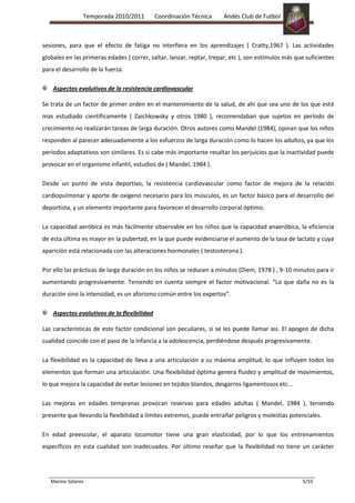 Temporada 2010/2011          Coordinación Técnica     Andés Club de Futbol



sesiones, para que el efecto de fatiga no interfiera en los aprendizajes ( Cratty,1967 ). Las actividades
globales en las primeras edades ( correr, saltar, lanzar, reptar, trepar, etc ), son estímulos más que suficientes
para el desarrollo de la fuerza.

    Aspectos evolutivos de la resistencia cardiovascular

Se trata de un factor de primer orden en el mantenimiento de la salud, de ahí que sea uno de los que esté
mas estudiado científicamente ( Zaichkowsky y otros 1980 ), recomendaban que sujetos en período de
crecimiento no realizarán tareas de larga duración. Otros autores como Mandel (1984), opinan que los niños
responden al parecer adecuadamente a los esfuerzos de larga duración como lo hacen los adultos, ya que los
períodos adaptativos son similares. Es si cabe más importante resaltar los perjuicios que la inactividad puede
provocar en el organismo infantil, estudios de ( Mandel, 1984 ).

Desde un punto de vista deportivo, la resistencia cardiovascular como factor de mejora de la relación
cardiopulmonar y aporte de oxígeno necesario para los músculos, es un factor básico para el desarrollo del
deportista, y un elemento importante para favorecer el desarrollo corporal óptimo.

La capacidad aeróbica es más fácilmente observable en los niños que la capacidad anaeróbica, la eficiencia
de esta última es mayor en la pubertad, en la que puede evidenciarse el aumento de la tasa de lactato y cuya
aparición está relacionada con las alteraciones hormonales ( testosterona ).

Por ello las prácticas de larga duración en los niños se reducen a minutos (Diem, 1978 ) , 9-10 minutos para ir
aumentando progresivamente. Teniendo en cuenta siempre el factor motivacional. “Lo que daña no es la
duración sino la intensidad, es un aforismo común entre los expertos”.

    Aspectos evolutivos de la flexibilidad

Las características de este factor condicional son peculiares, si se les puede llamar asi. El apogeo de dicha
cualidad coincide con el paso de la infancia a la adolescencia, perdiéndose después progresivamente.

La flexibilidad es la capacidad de lleva a una articulación a su máxima amplitud, lo que influyen todos los
elementos que forman una articulación. Una flexibilidad óptima genera fluidez y amplitud de movimientos,
lo que mejora la capacidad de evitar lesiones en tejidos blandos, desgarros ligamentosos etc...

Las mejoras en edades tempranas provocan reservas para edades adultas ( Mandel, 1984 ), teniendo
presente que llevando la flexibilidad a límites extremos, puede entrañar peligros y molestias potenciales.

En edad preescolar, el aparato locomotor tiene una gran elasticidad, por lo que los entrenamientos
específicos en esta cualidad son inadecuados. Por último reseñar que la flexibilidad no tiene un carácter




   Marino Solares                                                                                    5/33
 