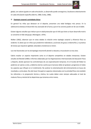Temporada 2010/2011       Coordinación Técnica        Andés Club de Futbol



global, con valores iguales en cada articulación, su desarrollo puede conseguirse y localizarse selectivamente
en cada articulación específica (Borms, 1986; Cratty, 1986).

    Tipología corporal y actividades físicas

En general los niños que destacan en el deporte, presentan una edad biológica más precoz. En la
adolescencia destaca el desarrollo mas avanzado de la fuerza, que en los varones puede ser de casi el doble.

Existen algunos estudios que indican que en edad preescolar que el niño que tiene un buen desarrollo motriz
se convierte en líder del grupo ( Montagner, 1978 ).

Walker (1962), observan que en estas edades la relación entre tipología corporal y eficiencia física es
evidente. Es obvio que en niños que predomine redondeces y acúmulos de grasa ( endomorfos ), la práctica
de tareas que requieran agilidad, velocidad y resistencia es menor.

Los más favorecidos son los de tipología mesomorfa donde la robustez y musculación es mas clara.

Cabría resaltar un aspecto importante como es el deporte competitivo en edades tempranas. Existen
estudios de Mandel (1984) e informes elaborados por las Organizaciones Internacionales de Educación Física
y Deporte, donde aparecen los contratiempos de una especialización temprana. En el mundo del fútbol no
podemos ser ajenos a esto, y debemos darnos cuenta que el proceso debe ser gradual y progresivo en todos
los aspectos que influyen en el rendimiento. No acelerar la sistematización del entrenamiento en busca de
resultados a corto plazo. No sólo hacer hincapié en aspectos relacionados con la actividad física sino también
los referentes a la preparación técnica y táctica, los cuales deben estar siempre adecuados al nivel de
madurez física y mental de los deportistas que tenemos entre manos.




   Marino Solares                                                                                 6/33
 