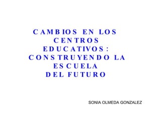 CAMBIOS EN LOS  CENTROS EDUCATIVOS:  CONSTRUYENDO LA ESCUELA  DEL FUTURO   SONIA OLMEDA GONZALEZ 