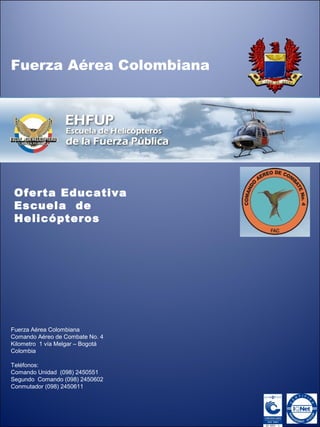 Oferta Educativa
Escuela de
Helicópteros
Fuerza Aérea Colombiana
Fuerza Aérea Colombiana
Comando Aéreo de Combate No. 4
Kilometro 1 vía Melgar – Bogotá
Colombia
Teléfonos:
Comando Unidad (098) 2450551
Segundo Comando (098) 2450602
Conmutador (098) 2450611
 