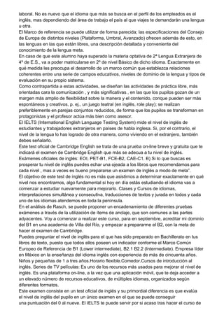 laboral. No es nuevo que el idioma que más se busca en el perfil de los empleados es el
inglés, mas dependiendo del área de trabajo el país al que viajes te demandarán una lengua
u otra.
El Marco de referencia se puede utilizar de forma parecida; las especificaciones del Consejo
de Europa de distintos niveles (Plataforma, Umbral, Avanzado) ofrecen además de esto, en
las lenguas en las que están libres, una descripción detallada y conveniente del
conocimiento de la lengua meta.
En caso de que este alumno haya superado la materia optativa de 2ª Lengua Extranjera de
4º de E.S., va a poder matricularse en 2º de nivel Básico de dicho idioma. Exactamente en
qué medida les preocupa el desarrollo de un marco común que establezca relaciones
coherentes entre una serie de campos educativos, niveles de dominio de la lengua y tipos de
evaluación en su propio sistema.
Como contrapartida a estas actividades, se diseñan las actividades de práctica libre, más
orientadas cara la comunicación , y más significativas , en las que los pupilos gozan de un
margen más amplio de flexibilidad sobre la manera y el contenido, conque pueden ser más
espontáneos y creativos, p. ej., un juego teatral (en inglés, role play); se realizan
preferiblemente en parejas conjuntos reducidos, de forma que los pupilos se transforman en
protagonistas y el profesor actúa más bien como asesor.
El IELTS (International English Language Testing System) mide el nivel de inglés de
estudiantes y trabajadores extranjeros en países de habla inglesa. Si, por el contrario, el
nivel de la lengua lo has logrado de otra manera, como viviendo en el extranjero, también
debes señalarlo.
Este test oficial de Cambridge English se trata de una prueba on-line breve y gratuita que te
indicará el examen de Cambridge English que más se adecua a tu nivel de inglés.
Exámenes oficiales de inglés: EOI, PET-B1, FCE-B2, CAE-C1. B) Si lo que buscas es
prosperar tu nivel de inglés puedes echar una ojeada a los libros que recomendamos para
cada nivel , mas a veces es bueno prepararse un examen de inglés a modo de meta”.
El objetivo de este test de inglés no es más que asistirnos a determinar exactamente en qué
nivel nos encontramos, algo fundamental si hoy en día estás estudiando el idioma vas a
comenzar a estudiar nuevamente para mejorarlo. Clases y Cursos de idiomas,
interpretaciones simultánea y consecutiva, traducciones de textos y jurada en todos y cada
uno de los idiomas atendemos en toda la península.
En el análisis de Rasch, se puede proponer un encadenamiento de diferentes pruebas
exámenes a través de la utilización de ítems de anclaje, que son comunes a las partes
adyacentes. Voy a comenzar a realizar este curso, para en septiembre, acreditar mi dominio
del B1 en una academia de Villa del Río, y empezar a prepararme el B2, con la meta de
hacer el examen de Cambridge.
Puedes preguntar el nivel de inglés para el que has sido preparado en Bachillerato en tus
libros de texto, puesto que todos ellos poseen un indicador conforme el Marco Común
Europeo de Referencia de B1 (Lower intermediate), B2.1 B2.2 (Intermediate). Empresa líder
en México en la enseñanza del idioma inglés con experiencia de más de cincuenta años.
Niños y pequeñas de 1 a tres años.Horario flexible.Comedor.Cursos de introducción al
inglés. Series de TV películas: Es uno de los recursos más usados para mejorar el nivel de
inglés. Es una plataforma on-line, a la vez que una aplicación móvil, que te deja acceder a
un elevado número de recursos educativos, de múltiples idiomas, organizados según
diferentes formatos.
Este examen consiste en un test oficial de inglés y su primordial diferencia es que evalúa
el nivel de inglés del pupilo en un único examen en el que se puede conseguir
una puntuación del 0 al nueve. El IELTS te puede servir por si acaso tras hacer el curso de
 