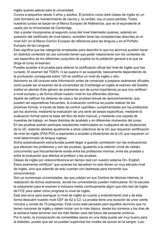 inglés quieres aplicar para la universidad.
Cursos a pequeños desde 3 años y adultos. El próximo curso daré clases de inglés en un
ciclo formativo de mantenimiento de navíos y, la verdad, voy un poco perdida. Todos
nuestros cursos se basan en el Marco Europeo de Referencia, que es el equivalente al
usado por la Universidad de Cambridge.
Van a poder incorporarse al segundo curso del nivel Intermedio quienes, estando en
posesión del certificado de nivel básico, acrediten tener las competencias descritas en el
nivel A2+ en el Marco Común Europeo de referencia para las lenguas y en el Porfolio
Europeo de las Lenguas.
Esto significa que las categorías empleadas para describir lo que los alumnos pueden hacer
en distintos contextos de uso concreto tienen que poder relacionarse con los contextos de
uso específico de los diferentes conjuntos de pupilos en la población general a la que se
dirige el curso el examen.
Puedes acceder a la prueba para obtener la certificación oficial del nivel de inglés que has
cursado. El examen del TOEFL ni se supera ni se suspende, básicamente dependiendo de
la puntuación conseguida sobre 120 se certifica un nivel de inglés u otro.
Asimismo es útil conocer esta información antes de comenzar a preparar exámenes oficiales
como puede ser el examen de la universidad de Crambidge en inglés el examen del Goethe
institut en alemán Este género de exámenes son de suma importancia ya que nos certfican
a nivel europeo y de forma oficial nuestro nivel en los diferentes idiomas.
Aparte de calificar los deberes de casa y las pruebas breves de aprovechamiento, que
pueden ser esporádicas frecuentes, la evaluación continua se puede realizar de las
próximas formas: a través de listas de control «parrillas» cumplimentadas por los profesores
por los alumnos, mediante la evaluación de una serie de tareas específicas, mediante la
evaluación formal sobre la base del libro de texto manual, y mediante una carpeta de
muestras de trabajo, en fases distintas de acabado y en diferentes momentos del curso.
En las pruebas podrán participar estudiantes matriculados en cualquiera de las titulaciones
de la UC, estando abiertas igualmente a otros colectivos de la UC que requieran certificación
de nivel de inglés (PAS PDI) a aspirantes a acceder a titulaciones de la UC que requieran un
nivel determinado de lengua inglesa.
Dicha autoevaluación estructurada puede llegar a guardar correlación con las evaluaciones
que efectúan los profesores y con las pruebas, igualando a la relación (nivel de validez
concurrente) que frecuentemente existe entre los profesores mismos, entre las pruebas y
entre la evaluación que efectúa el profesor y las pruebas.
Clases de inglés por videoconferencia en tiempo real con nuestro sistema On- English.
Estos exámenes certifican” que quienes los aprueban no solo tienen un muy elevado nivel
de Inglés, sino que además de esto cuentan con destrezas para transmitir sus
conocimientos.
Son ya numerosas universidades, las que cobijan en sus Centros de Idiomas internos, la
realización de dichos exámenes, donde los universitarios pueden matricularse. En la escuela
te prepararán para el examen e inclusive haréis continuamente algún que otro test de inglés
de FCE para saber cómo progresa tu nivel de inglés.
Este test sirve para averiguar tu nivel de inglés en cuanto a entendimiento oral y de esta
forma descubrir nuestro nivel CEF de A2 a C2. La prueba tiene una duración de unos veinte
minutos y consta de 15 preguntas. Este curso está pensado para aquellos alumnos que no
tienen nociones de inglés y deben iniciar con lo más básico, desde los números y los días de
la semana hasta terminar con los más fáciles usos del futuro del presente continuo.
Por lo tanto, la incorporación de comestibles sanos en una dieta puede ser muy bueno para
la diabetes, puesto que así se pueden supervisar los niveles de azúcar en la sangre. Luis:
 