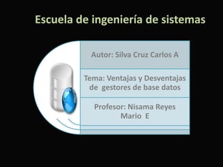 Escuela de ingeniería de sistemas

          Autor: Silva Cruz Carlos A

         Tema: Ventajas y Desventajas
          de gestores de base datos

           Profesor: Nisama Reyes
                  Mario E
 