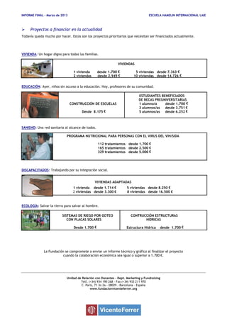 INFORME FINAL – Marzo de 2013 ESCUELA HAMELIN INTERNACIONAL LAIE
 Proyectos a financiar en la actualidad
Todavía queda mucho por hacer. Estos son los proyectos prioritarios que necesitan ser financiados actualmente.
VIVIENDA: Un hogar digno para todas las familias.
VIVIENDAS
1 vivienda desde 1.700 € 5 viviendas desde 7.363 €
2 viviendas desde 2.949 € 10 viviendas desde 14.726 €
EDUCACIÓN: Ayer, niños sin acceso a la educación. Hoy, profesores de su comunidad.
ESTUDIANTES BENEFICIADOS
DE BECAS PREUNIVERSITARIAS
CONSTRUCCIÓN DE ESCUELAS 1 alumno/a desde 1.700 €
3 alumnos/as desde 3.751 €
Desde 8.175 € 5 alumnos/as desde 6.252 €
SANIDAD: Una red sanitaria al alcance de todos.
PROGRAMA NUTRICIONAL PARA PERSONAS CON EL VIRUS DEL VIH/SIDA
112 tratamientos desde 1.700 €
165 tratamientos desde 2.500 €
329 tratamientos desde 5.000 €
DISCAPACITADOS: Trabajando por su integración social.
VIVIENDAS ADAPTADAS
1 vivienda desde 1.714 € 5 viviendas desde 8.250 €
2 viviendas desde 3.300 € 8 viviendas desde 16.500 €
ECOLOGÍA: Salvar la tierra para salvar al hombre.
SISTEMAS DE RIEGO POR GOTEO CONTRUCCIÓN ESTRUCTURAS
CON PLACAS SOLARES HÍDRICAS
Desde 1.700 € Estructura Hídrica desde 1.700 €
La Fundación se compromete a enviar un informe técnico y gráfico al finalizar el proyecto
cuando la colaboración económica sea igual o superior a 1.700 €.
Unidad de Relación con Donantes – Dept. Marketing y Fundraising
Telf. (+34) 934 190 268 - Fax (+34) 933 211 970
C. Paris, 71 3o 2a - 08029 - Barcelona – España
www.fundacionvicenteferrer.org
 