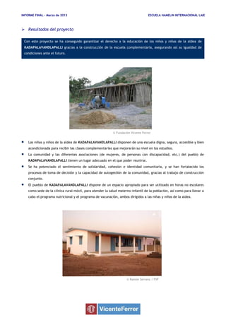 INFORME FINAL – Marzo de 2013 ESCUELA HAMELIN INTERNACIONAL LAIE
© Fundación Vicente Ferrer
© Ramón Serrano / FVF
Con este proyecto se ha conseguido garantizar el derecho a la educación de los niños y niñas de la aldea de
KADAPALAVANDLAPALLI gracias a la construcción de la escuela complementaria, asegurando así su igualdad de
condiciones ante el futuro.
 Resultados del proyecto
 Las niñas y niños de la aldea de KADAPALAVANDLAPALLI disponen de una escuela digna, segura, accesible y bien
acondicionada para recibir las clases complementarias que mejorarán su nivel en los estudios.
 La comunidad y las diferentes asociaciones (de mujeres, de personas con discapacidad, etc.) del pueblo de
KADAPALAVANDLAPALLI tienen un lugar adecuado en el que poder reunirse.
 Se ha potenciado el sentimiento de solidaridad, cohesión e identidad comunitaria, y se han fortalecido los
procesos de toma de decisión y la capacidad de autogestión de la comunidad, gracias al trabajo de construcción
conjunto.
 El pueblo de KADAPALAVANDLAPALLI dispone de un espacio apropiado para ser utilizado en horas no escolares
como sede de la clínica rural móvil, para atender la salud materno-infantil de la población, así como para llevar a
cabo el programa nutricional y el programa de vacunación, ambos dirigidos a las niñas y niños de la aldea.
 