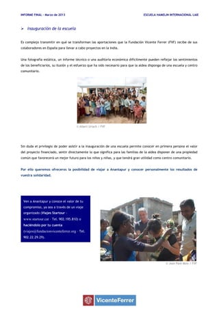 INFORME FINAL – Marzo de 2013 ESCUELA HAMELIN INTERNACIONAL LAIE
© Albert Uriach / FVF
© Joan Paré Moix / FVF
Ven a Anantapur y conoce el valor de tu
compromiso, ya sea a través de un viaje
organizado (Viajes Startour -
www.startour.cat – Tel. 902.195.810) o
haciéndolo por tu cuenta
(viajes@fundacionvicenteferrer.org – Tel.
902.22.29.29).
 Inauguración de la escuela
Es complejo transmitir en qué se transforman las aportaciones que la Fundación Vicente Ferrer (FVF) recibe de sus
colaboradores en España para llevar a cabo proyectos en la India.
Una fotografía estática, un informe técnico o una auditoría económica difícilmente pueden reflejar los sentimientos
de los beneficiarios, su ilusión y el esfuerzo que ha sido necesario para que la aldea disponga de una escuela y centro
comunitario.
Sin duda el privilegio de poder asistir a la inauguración de una escuela permite conocer en primera persona el valor
del proyecto financiado, sentir directamente lo que significa para las familias de la aldea disponer de una propiedad
común que favorecerá un mejor futuro para los niños y niñas, y que tendrá gran utilidad como centro comunitario.
Por ello queremos ofreceros la posibilidad de viajar a Anantapur y conocer personalmente los resultados de
vuestra solidaridad.
 