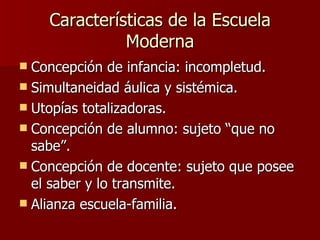 Características de la Escuela Moderna Concepción de infancia: incompletud. Simultaneidad áulica y sistémica. Utopías totalizadoras. Concepción de alumno: sujeto “que no sabe”. Concepción de docente: sujeto que posee el saber y lo transmite. Alianza escuela-familia.