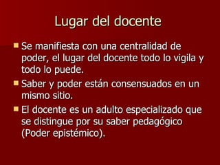 Lugar del docente Se manifiesta con una centralidad de poder, el lugar del docente todo lo vigila y todo lo puede. Saber y poder están consensuados en un mismo sitio. El docente es un adulto especializado que se distingue por su saber pedagógico (Poder epistémico).