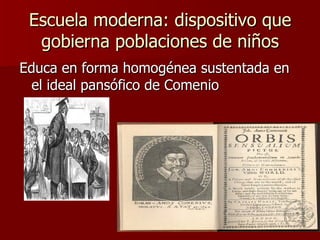 Escuela moderna: dispositivo que gobierna poblaciones de niños Educa en forma homogénea sustentada en el ideal pansófico de Comenio