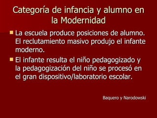 Categoría de infancia y alumno en la Modernidad La escuela produce posiciones de alumno. El reclutamiento masivo produjo el infante moderno. El infante resulta el niño pedagogizado y la pedagogización del niño se procesó en el gran dispositivo/laboratorio escolar. Baquero y Narodowski