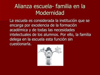 Alianza escuela- familia en la Modernidad La escuela es considerada la institución que se encarga por excelencia de la formación académica y de todas las necesidades intelectuales de los alumnos. Por ello, la familia delega en la escuela esta función sin cuestionarla.