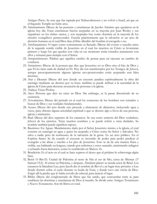 Antiguo Pacto. Se cree que fue raptada por Nabucodonosor y no volvió a Israel, así que en
      el Segundo Templo no hubo arca.
20.   Arminianismo: Dícese de las posturas y enseñanzas de Jacobo Arminio que quedaron en la
      iglesia hoy día. Estas enseñanzas fueron aceptadas en su mayoría por Juan Wesley y sus
      seguidores en los clubes santos, y son aceptadas hoy como doctrina en la mayoría de los
      círculos evangélicos pentecostales. Enseña prácticamente que la salvación es un acto de
      decisión humana en el cual Dios deja al libre albedrío del hombre el escogerla o no.
21.   Arrebatamiento: O rapto como comúnmente es llamado. Dícese del evento a suceder antes
      de la segunda venida visible de Jesucristo en el cual los muertos en Cristo se levantaran
      primero y luego los que queden con vida en ese momento serán tomados juntamente con
      ellos y reinaran para siempre con el Señor.
22.   Arrepentimiento: Palabra que significa cambio de pensar para así ejecutar un cambio de
      conducta.
23.   Arrianismo: Dícese de la postura que dice que Jesucristo no es Dios sino el hijo de Dios y
      que El no tiene nada de deidad en El. Hoy día son manifestados por los Testigos de Jehová,
      aunque preocupantemente algunas iglesias neo-pentecostales están aceptando esta falsa
      doctrina.
24.   Atar y Desatar: Dícese del acto donde un creyente paraliza espiritualmente la obra del
      enemigo mediante un decreto por su boca. también se puede atribuir a la autoridad de la
      iglesia de Cristo para decretar asociación de personas a la iglesia.
25.   Atalaya: Véase Profeta
26.   Ateo: Persona que dice no creer en Dios. Sin embargo, se la pasan discutiendo de su
      existencia.
27.   Avivamiento: Dícese del periodo en el cual los corazones de los hombres son tornados a
      buscar de Dios y sus verdades fundamentales.
28.   Ayuno: Dícese del acto donde uno procede a abstenerse de alimentos, incluyendo agua a
      veces, para obtener alguna autoridad espiritual o que se decrete algo a favor de una persona,
      iglesia o ministerio.
29.   Baal: Dícese del dios supremo de los cananeos. Se usa como antitesis del Dios verdadero,
      Jehová de los ejércitos. Tiene muchos nombres y se puede referir a otras deidades. Su
      nombre también puede significar esposo.
30.   Bautismo: En Aguas: Mandamiento dado por el Señor Jesucristo mismo a la iglesia, el cual
      consiste en sumergir en agua a quien ha aceptado a Cristo como Su Señor y Salvador. No
      salva a nadie pero da testimonio de la salvación de la gente. Es un acto público. En el
      Espíritu Santo: Se da cuando el creyente es investido de poder para poder predicar el
      evangelio a las almas y traerlas a los pies de Jesucristo. Esto se da de una manera física y
      visible, sea hablando en lenguas, orando por enfermos y estos sanando, ministrando milagros
      o echando fuera demonios, como lo establecido en Marcos 16.
31.   Bendición: Es el acto en el cual se hace expreso el deseo que al prójimo le sobrevenga algún
      bien.
32.   Betel: O Bet-El. Ciudad de Palestina al oeste de Hai al sur de Silo, cerca de Micmas (1ª
      Samuel 13:2). Al entrar en Palestina, y después, Abraham plantó su tienda cerca de Betel. Los
      cananeos la llamaban Luz; pero Jacob dio el nombre de Bet-el a un lugar muy próximo a Luz
      donde durmió sobre el suelo durante su huida de Esaú, y donde tuvo una visión de Dios.
      Erigió allí la piedra que le había servido de cabezal, para marcar el lugar.
33.   Biblia: Dícese del conglomerado de libros que fue unido, que concuerdan entre si, para
      establecer las doctrinas y enseñanzas de Dios al mundo. Se divide entre Antiguo Testamento
      y Nuevo Testamento. Son 66 libros en total.


                                                                                               101
 