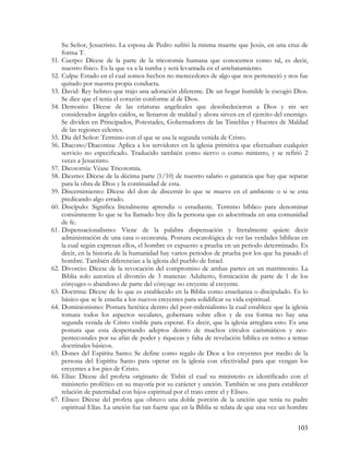 Su Señor, Jesucristo. La esposa de Pedro sufrió la misma muerte que Jesús, en una cruz de
      forma T.
51.   Cuerpo: Dícese de la parte de la tricotomía humana que conocemos como tal, es decir,
      nuestro físico. Es la que va a la tumba y será levantada en el arrebatamiento.
52.   Culpa: Estado en el cual somos hechos no merecedores de algo que nos perteneció y nos fue
      quitado por nuestra propia conducta.
53.   David: Rey hebreo que trajo una adoración diferente. De un hogar humilde le escogió Dios.
      Se dice que el tenia el corazón conforme al de Dios.
54.   Demonio: Dícese de las criaturas angelicales que desobedecieron a Dios y sin ser
      considerados ángeles caídos, se llenaron de maldad y ahora sirven en el ejercito del enemigo.
      Se dividen en Principados, Potestades, Gobernadores de las Tinieblas y Huestes de Maldad
      de las regiones celestes.
55.   Día del Señor: Termino con el que se usa la segunda venida de Cristo.
56.   Diacono/Diaconisa: Aplica a los servidores en la iglesia primitiva que efectuaban cualquier
      servicio no especificado. Traducido también como siervo o como ministro, y se refirió 2
      veces a Jesucristo.
57.   Dicotomía: Véase Tricotomía.
58.   Diezmo: Dícese de la décima parte (1/10) de nuestro salario o ganancia que hay que separar
      para la obra de Dios y la continuidad de esta.
59.   Discernimiento: Dícese del don de discernir lo que se mueve en el ambiente o si se esta
      predicando algo errado.
60.   Discípulo: Significa literalmente aprendiz o estudiante. Termino bíblico para denominar
      comúnmente lo que se ha llamado hoy día la persona que es adoctrinada en una comunidad
      de fe.
61.   Dispensacionalismo: Viene de la palabra dispensación y literalmente quiere decir
      administración de una casa o economía. Postura escatológica de ver las verdades bíblicas en
      la cual según expresan ellos, el hombre es expuesto a prueba en un periodo determinado. Es
      decir, en la historia de la humanidad hay varios periodos de prueba por los que ha pasado el
      hombre. También diferencian a la iglesia del pueblo de Israel.
62.   Divorcio: Dícese de la revocación del compromiso de ambas partes en un matrimonio. La
      Biblia solo autoriza el divorcio de 3 maneras: Adulterio, fornicación de parte de 1 de los
      cónyuges o abandono de parte del cónyuge no creyente al creyente.
63.   Doctrina: Dícese de lo que es establecido en la Biblia como enseñanza o discipulado. Es lo
      básico que se le enseña a los nuevos creyentes para solidificar su vida espiritual.
64.   Dominionismo: Postura herética dentro del post-milenialismo la cual establece que la iglesia
      tomara todos los aspectos seculares, gobernara sobre ellos y de esa forma no hay una
      segunda venida de Cristo visible para esperar. Es decir, que la iglesia arreglara esto. Es una
      postura que esta despertando adeptos dentro de muchos círculos carismáticos y neo-
      pentecostales por su afán de poder y riquezas y falta de revelación bíblica en torno a temas
      doctrinales básicos.
65.   Dones del Espíritu Santo: Se define como regalo de Dios a los creyentes por medio de la
      persona del Espíritu Santo para operar en la iglesia con efectividad para que vengan los
      creyentes a los pies de Cristo.
66.   Elías: Dícese del profeta originario de Tisbit el cual su ministerio es identificado con el
      ministerio profético en su mayoría por su carácter y unción. También se usa para establecer
      relación de paternidad con hijos espiritual por el trato entre el y Eliseo.
67.   Eliseo: Dícese del profeta que obtuvo una doble porción de la unción que tenia su padre
      espiritual Elías. La unción fue tan fuerte que en la Biblia se relata de que una vez un hombre


                                                                                                103
 