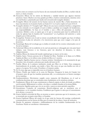 muerto entro en contacto con los huesos de este tremendo hombre de Dios y recibió vida de
      nuevo, es decir, resucito:
68.   Encuentro: Dícese de los retiros de liberación y sanidad interior que algunos intentan
      practicar y hacer. Muchos son muy guiados por Dios y hechos correctamente, mientras otros
      son mal hechos y practicados por medio de la invasión del evangelio almático.
69.   Evangelio: Dícese del anuncio de las buenas nuevas de nuestro Rey y Señor Jesucristo. Se
      basa mayormente en el anuncio hecho en Isaías 61:1-3, el cual se repite en Lucas 4:16-21.
70.   Evangelio almático: O “Evangelio Light”. Dícese de una nueva corriente herética y antagonista
      que esta entrando en el evangelio el cual se dedica a predicar un evangelio de bendiciones,
      sin responsabilidades. Se basa en el hombre y saca a Dios del panorama en muchas
      ocasiones. Debido a esto, se espera que es lo que se anunciara para traer la unificación de
      todas las iglesias bajo la bandera del “ecumenismo” en el gobierno del anticristo y serán
      dirigidos por el falso profeta.
71.   Evangelista: Termino con el cual se conoce un predicador del evangelio que hace el trabajo
      de presentar el plan de salvación a los inconversos para que estos vengan a los pies de
      Jesucristo.
72.   Escatología: Rama de la teología que se dedica al estudio de los eventos relacionados con el
      fin de los tiempos.
73.   Esclavitud: Dícese de la condición en la cual una persona es subyugada por otra para hacer
      trabajos, sean forzosos o no forzosos, pero sin derechos ni descanso, es decir,
      obligatoriamente.
74.   Espíritu: Dícese de criatura del mundo espiritual que se mueve en los aires.
75.   Espíritu Santo: Tercera persona de la Trinidad de Dios. También se le llama en la Biblia
      Espíritu de Dios y se le refiere como al dedo de Dios en 1 ocasión.
76.   Evangelio: Significa buenas nuevas o buenas noticias. Literalmente es la anunciación de que
      Jesucristo vino al mundo a salvarnos por medio del creer en El.
77.   Familia: Dícese de la primera institución creada por Dios en el Edén. Esta compuesta
      funcionalmente de un padre, una madre e hijos. Hay casos en que una familia son solo el
      esposo y la esposa. No es entre 2 hombres o 2 mujeres unidas.
78.   Fe: Es creer algo que es imposible creer en el intelecto humano.
79.   Filisteo: Pueblo que habitó en la costa de Palestina. Ocuparon la tierra de Canaán (ver
      «Canaán») antes de que los israelitas penetraran allí, y se constituyeron en fuertes enemigos
      de los israelitas.
80.   Fundamentalismo: Movimiento surgido como respuesta del liberalismo en el cual se
      establecían doctrinas que se constituían como fundamento en la ortodoxia cristiana.
81.   Fundamento: Dícese de lo que comúnmente se llama la zapata, es decir, de donde un edificio
      será levantado. Bíblicamente se refiere a las ideas o verdades basadas en la misma Biblia.
82.   Generación: Significa gente que vive en un ciclo y nacen en cierto periodo especifico.
83.   Gnosticismo: Conjunto de conscientes filosofo-religiosas que se mezclaron con el
      cristianismo y se le considero herética. Establecen que la gente se salva por el conocimiento
      de lo divino, y no por fe.
84.   Gracia: Señala la actividad de Dios en mostrar su amor a personas que no lo merecen, y esta
      es mostrado por un pacto entre Dios y el hombre.
85.   Guerra Espiritual: Dícese del estado en el que están las fuerzas del enemigo combatiendo
      constantemente con las fuerzas de Dios por el control de las almas y hasta de territorios.
86.   Herejía: Es apartarse voluntaria y deliberadamente de las verdades fundamentales de las
      Escrituras. Puede ser encubierta o abiertamente.



                                                                                               104
 