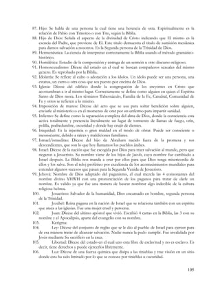 87. Hijo: Se habla de una persona la cual tiene una herencia de otra. Espiritualmente es la
    relación de Pablo con Timoteo o con Tito, según la Biblia.
88. Hijo de Dios: Señala el aspecto de la divinidad de Cristo indicando que El mismo es la
    esencia del Padre, que proviene de El. Este titulo demuestra el titulo de sumisión mesiánica
    para darnos salvación a nosotros. Es la Segunda persona de la Trinidad de Dios.
89. Hermenéutica: La ciencia de interpretar correctamente la Biblia usando el método gramático-
    histórico.
90. Homilética: Estudio de la composición y entrega de un sermón u otro discurso religioso.
91. Homosexualismo: Dícese del estado en el cual se buscan compañeros sexuales del mismo
    genero. Es reprobado por la Biblia.
92. Idolatría: Se refiere al culto o adoración a los ídolos. Un ídolo puede ser una persona, una
    estatua, un carro u otra cosa que sea puesto por encima de Dios.
93. Iglesia: Dícese del edificio donde la congregación de los creyentes en Cristo que
    acostumbran a ir al mismo lugar. Correctamente se define como alguien en quien el Espíritu
    Santo de Dios mora. Los términos Tabernáculo, Familia de la Fe, Catedral, Comunidad de
    Fe y otros se refieren a lo mismo.
94. Imposición de manos: Dícese del acto que se usa para soltar bendición sobre alguien,
    enviarle al ministerio o en el momento de orar por un enfermo para impartir sanidad.
95. Infierno: Se define como la separación completa del alma de Dios, donde la consciencia esta
    activa totalmente y presencia literalmente un lugar de tormento de llamas de fuego, orín,
    polilla, podredumbre, oscuridad y donde hay crujir de dientes.
96. Iniquidad: Es la injusticia o gran maldad en el modo de obrar. Puede ser consciente o
    inconsciente, debido a raíces y maldiciones familiares.
97. Ismael/ismaelitas: Dícese del hijo de Abraham nacido fuera de la promesa y sus
    descendientes, que son lo que hoy llamamos los pueblos árabes.
98. Israel: Dícese de la nación que fue escogida por Dios para traer salvación al mundo, pero que
    negaron a Jesucristo. Su nombre viene de los hijos de Jacob, cuyo nombre fue cambiado a
    Israel después. La Biblia nos manda a orar por ellos para que Dios tenga misericordia de
    ellos y los salve. Son el reloj profético por excelencia de los acontecimientos mundiales para
    entender algunos sucesos que pasan para la Segunda Venida de Jesucristo.
99. Jehová: Nombre de Dios adaptado del paganismo, el cual mezcla las 4 consonantes del
    nombre divino YHWH con una pronunciación de los paganos para tratar de darle un
    nombre. Es valido ya que fue una manera de buscar nombrar algo indecible de la cultura
    religiosa hebrea.
100.         Jesucristo: Salvador de la humanidad, Dios encarnado en hombre, segunda persona
    de la Trinidad.
101.         Jezabel: Reina pagana en la nación de Israel que se relaciona también con un espíritu
    que ataca a las iglesias. Fue una mujer cruel y perversa.
102.         Juan: Dícese del ultimo apóstol que vivió. Escribió 4 cartas en la Biblia, las 3 con su
    nombre y el Apocalipsis, aparte del evangelio con su nombre.
103.         Kerigma:
104.         Ley: Dícese del conjunto de reglas que se le dio al pueblo de Israel para ejercer para
    de esa manera tratar de alcanzar salvación. Nadie nunca la pudo cumplir. Fue invalidada por
    Jesús mediante Su sacrificio en la cruz.
105.         Libertad: Dícese del estado en el cual uno esta libre de esclavitud y no es esclavo. Es
    decir, tiene derechos y puede ejercerlos libremente.
106.         Luz: Dícese de una fuerza química que disipa a las tinieblas y trae visión en un sitio
    donde esta ha sido limitado por lo que se conoce por tinieblas u oscuridad.


                                                                                               105
 