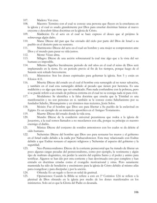 107.        Madero: Ver cruz.
108.        Maestro: Termino con el cual se conoce una persona que fluyen en la enseñanza en
   la iglesia y el cual es usado grandemente por Dios para enseñar doctrinas básicas al nuevo
   creyente y descubrir falsas doctrinas en la iglesia de Cristo.
109.        Maldición: Es el acto en el cual se hace expreso el deseo que al prójimo le
   sobrevenga algún daño.
110.        Mana: Dícese del pan que fue enviado del cielo por parte del Dios de Israel a su
   pueblo en el desierto para su sustento.
111.        Matrimonio: Dícese del acto en el cual un hombre y una mujer se comprometen ante
   Dios y el mundo para pasar su vida juntos.
112.        Mente: Véase alma.
113.        Milagro: Dícese de una acción sobrenatural la cual trae algo que a la vista del ser
   humano es imposible.
114.        Milenio: Significa literalmente periodo de mil años en el cual el reino de Dios será
   implantando en la tierra. Es un periodo previo al fin de los tiempos, porque luego de el
   Satanás será soltado brevemente.
115.        Ministerios: Son los dones espirituales para gobernar la iglesia. Son 5 y están en
   Efesios 4:11.
116.        Miseria: Dícese del estado en el cual el hombre esta sumergido al no tener salvación,
   y también en el cual esta sumergido debido al pecado que tienen por herencia. Es una
   maldición y es algo que tiene que ser erradicado. Para nada confundirse con la pobreza, pero
   si se puede referir a un estado de pobreza extrema en el cual no se consiga nada ni para vivir.
117.        Modalismo: Se identifica a la falsa doctrina que enseña que la Trinidad es una
   manifestación y no son personas en si. también se le conoce como Sabelianismo por su
   fundador Sabelio, Monarquismo y en términos mas recientes, Jesús Solos.
118.        Moisés: Fue el hombre que Dios uso para libertar a Su pueblo de la esclavitud en
   Egipto. Es un ejemplo de un ministerio apostólico en el Antiguo Testamento.
119.        Muerte: Dícese del estado donde la vida cesa.
120.        Mundo: Dícese de la condición universal pecaminosa que rodea a la iglesia de
   Jesucristo, a la cual somos llamados a no mezclarnos con ella, porque su príncipe es nuestro
   enemigo el diablo.
121.        Música: Dícese del conjunto de sonidos armoniosos con los cuales se da deleite al
   oído humano.
122.        Nehemías: Dícese del hombre que Dios uso para restaurar los muros y el gobierno
   en el Israel caído debido a la caída por Nabucodonosor. Esta muy relacionado con Esdras
   debido a que Esdras restauro el aspecto religiosos y Nehemías el aspecto del gobierno y la
   seguridad.
123.        Neo-Pentecostalismo: Dícese de la corriente pentecostal que ha tratado de liberar un
   poco algunas cargas pecadas del pentecostalismo, como por ejemplo, la vestimenta y algún
   tipo de maltrato dogmático, sin perder la unción del espíritu Santo y el poder y animo para
   testificar. Algunos se han ido por otra corriente y han desvirtuado esto por completo y han
   entrado en doctrinas erradas como el evangelio motivacional y otras. Pero sanamente
   mantenida ha sido de bendición y crecimiento para la iglesia de Cristo debido al mismo afán
   para evangelizar y para discipular y por la unción.
124.        Ofrenda: Es un regalo o favor en señal de gratitud.
125.        Operaciones: Cuando la Biblia se refiere a esto en 1ª Corintios 12:6 se refiere a la
   plenitud de Dios obrando en la iglesia por medio de los dones manifestados en los
   ministerios. Solo así es que la Gloria del Padre es desatada.


                                                                                              106
 