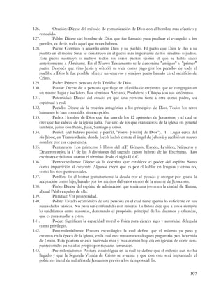 126.        Oración: Dícese del método de comunicación de Dios con el hombre mas efectivo y
   conocido.
127.        Pablo: Dícese del hombre de Dios que fue llamado para predicar el evangelio a los
   gentiles, es decir, todo aquel que no es hebreo.
128.        Pacto: Contrato o acuerdo entre Dios y su pueblo. El pacto que Dios le dio a su
   pueblo en el monte Sinaí se constituyó en el pacto más importante de los israelitas o judíos.
   Este pacto sustituyó o incluyó todos los otros pactos (como el que se había dado
   anteriormente a Abraham). En el Nuevo Testamento se le denomina "antiguo" o "primer"
   pacto. Después que vino Jesús y ofreció su vida como pago por los pecados de todo el
   pueblo, a Dios le fue posible ofrecer un «nuevo» y «mejor» pacto basado en el sacrificio de
   Cristo.
129.        Padre: Primera persona de la Trinidad de Dios.
130.        Pastor: Dícese de la persona que fluye en el cuido de creyentes que se congregan en
   un mismo lugar y los lidera. Los términos Anciano, Presbítero y Obispo son sus sinónimos.
131.        Paternidad: Dícese del estado en que una persona tiene a otra como padre, sea
   espiritual o real.
132.        Pecado: Dícese de la practica antagónica a los principios de Dios. Todos los seres
   humanos lo han cometido, sin excepción.
133.        Pedro: Hombre de Dios que fue uno de los 12 apóstoles de Jesucristo, y el cual se
   cree que fue cabeza de la iglesia judía. Fue uno de los que eran cabeza de la iglesia en general
   también, junto con Pablo, Juan, Santiago y otros.
134.        Peniel: (del hebreo penû'êl y penî'êl, "rostro [visión] de Dios"). 1. Lugar cerca del
   río Jaboc, en Transjordania, donde Jacob luchó contra el ángel de Jehová y recibió un nuevo
   nombre por esa experiencia.
135.        Pentateuco: Los primeros 5 libros del AT: Génesis, Éxodo, Levítico, Números y
   Deuteronomio; la 1ª de las 3 divisiones del sagrado canon hebreo de las Escrituras. Los
   escritores cristianos usaron el término desde el siglo II d.C.
136.        Pentecostalismo: Dícese de la doctrina que establece el poder del espíritu Santo
   como impartición al creyente. Algunos creen que es por el hablar en lenguas y otros no,
   como los neo-pentecostales.
137.        Perdón: Es el borrar gratuitamente la deuda por el pecado y otorgar por gracia la
   aceptación como hijo, basado por los meritos del valor eterno de la muerte de Jesucristo.
138.        Pitón: Dícese del espíritu de adivinación que tenia una joven en la ciudad de Tiatira,
   al cual Pablo expulso de ella.
139.        Plenitud: Ver prosperidad.
140.        Pobre: Estado económico de una persona en el cual tiene apenas lo suficiente en sus
   necesidades básicas. No para ser confundido con miseria. La Biblia dice que a estos siempre
   lo tendríamos entre nosotros, denotando el propósito principal de los diezmos y ofrendas,
   que es para ayudar a estos.
141.        Poder: Significan la capacidad moral o física para ejercer algo y autoridad delegada
   como privilegio.
142.        Post-milenialismo: Postura escatológica la cual define que el milenio ya paso y
   estamos en la época de la iglesia, en la cual esta restaurara todo para prepararlo para la venida
   de Cristo. Esta postura se esta haciendo mas y mas común hoy día en iglesias de corte neo-
   pentecostales en su afán propio por riquezas terrenales.
143.        Pre-milenialismo: Postura escatológica en la cual se define que el milenio aun no ha
   llegado y que la Segunda Venida de Cristo se avecina y que con esta será implantado el
   gobierno literal de mil años de Jesucristo previo a los tiempos del fin.


                                                                                               107
 
