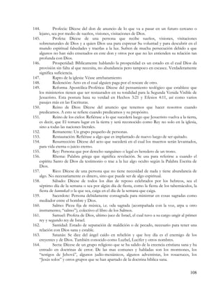144.        Profecía: Dícese del don de anuncio de lo que va a pasar en un futuro cercano o
   lejano, sea por medio de sueños, visiones, visitaciones de Dios.
145.        Profeta: Dícese de una persona que recibe sueños, visiones, visitaciones
   sobrenaturales de Dios y a quien Dios usa para expresar Su voluntad y para descubrir en el
   mundo espiritual falsedades y traerlas a la luz. Sufren de mucha persecución debido a que
   algunos no han sido ensenados en este don y otros por que no les entienden su relación tan
   profunda con Dios.
146.        Prosperidad: Bíblicamente hablando la prosperidad es un estado en el cual Dios da
   provisión sin falta al que necesita, no abundancia pero tampoco en escasez. Verdaderamente
   significa suficiencia.
147.        Rapto de la iglesia: Véase arrebatamiento
148.        Redención: Acto en el cual alguien paga por el rescate de otro.
149.        Reforma Apostólica-Profética: Dícese del pensamiento teológico que establece que
   los ministerios tienen que ser restaurados en su totalidad para la Segunda Venida Visible de
   Jesucristo. Esta postura basa su verdad en Hechos 3:21 y Efesios 4:11, así como varios
   pasajes más en las Escrituras.
150.        Reino de Dios: Dícese del anuncio que tenemos que hacer nosotros cuando
   predicamos. A esto se refiere cuando predicamos y su propósito.
151.        Reino de los cielos: Refiérase a lo que sucederá luego que Jesucristo vuelva a la tierra,
   es decir, que El tomara lugar en la tierra y será reconocido como Rey no solo en la iglesia,
   sino a todas las naciones literales.
152.        Remanente: Un grupo pequeño de personas.
153.        Restauración: Refiérase a algo que es implantado de nuevo luego de ser quitado.
154.        Resurrección: Dícese del acto que sucederá en el cual los muertos serán levantados,
   para vida eterna o juicio eterno.
155.        Rey: Persona que por derecho sanguíneo o legal es heredero de un trono.
156.        Rhema: Palabra griega que significa revelación. Se usa para referirse a cuando el
   espíritu Santo de Dios da testimonio o trae a la luz algo oculto según la Palabra Escrita de
   Dios.
157.        Rico: Dícese de una persona que no tiene necesidad de nada y tiene abundancia de
   algo. No necesariamente es dinero, sino que puede ser de algo espiritual.
158.        Sábado: Dícese de todos los días de reposo celebrados por los hebreos, sea el
   séptimo día de la semana o sea por algún día de fiesta, como la fiesta de los tabernáculos, la
   fiesta de hannukah o la que sea, caiga en el día de la semana que caiga.
159.        Sacerdote: Persona debidamente consagrada para ministrar en cosas sagradas como
   mediador entre el hombre y Dios.
160.        Salmo: Pieza fija de música, i.e. oda sagrada (acompañada con la voz, arpa u otro
   instrumento; “salmo”); colectivo el libro de los Salmos.
161.        Samuel: Profeta de Dios, ultimo juez de Israel, el cual tuvo a su cargo ungir al primer
   rey y segundo rey de Israel.
162.        Santidad: Estado de separación de maldición o de pecado, necesario para tener una
   relación con Dios sana y estable.
163.        Satanás: Se dice del ángel caído en rebelión y que hoy día es el enemigo de los
   creyentes y de Dios. También conocido como Luzbel, Lucifer y otros nombres.
164.        Secta: Dícese de un grupo religioso que se ha salido de la creencia cristiana sana y ha
   entrado en doctrinas de error. De las mas comunes y habladas son los mormones, los
   “testigos de Jehová”, algunos judío-mesiánicos, algunos adventistas, los rosacruces, los
   “Jesús solos” y otros grupos que se han apartado de la doctrina bíblica sana.


                                                                                                108
 