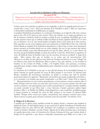 Lección #4: La Deidad: Un Dios en 3 Personas:
                                         1ra. Juan 5:7-8:
  Porque tres son los que dan testimonio en el cielo, el Padre, el Verbo, y el Espíritu Santo: y
  estos tres son uno. Y tres son los que dan testimonio en la tierra, el Espíritu, y el agua, y la
                            sangre: y estos tres concuerdan en uno.

Curioso, pero este versículo no aparece en los originales, es decir, la segunda parte del verso 7,
cuando dice y estos 3 son 1. Pero esta doctrina de la Trinidad, es decir, 1 Dios en 3 personas,
es demasiado confirmada en la Biblia para ser negada.
La palabra Trinidad fue por primera vez usada por Tertuliano, en el siglo II o III, más o menos
para el año 185 al 215, para ser más exactos. Pero este término no es usado por primera vez
ahí. Si miramos a Génesis, desde la creación se habla de esto. La palabra ELOHIM, que en un
estudio anterior vimos que se atribuía al Dios El Señor de Israel, significa DIOSES. Y no solo
eso, en Génesis 1.2 ya se está mencionando al Espíritu Santo como parte de la obra creativa.
Pero aquí dice en este verso hagamos pero esta traducción es Elohim Barah. Pero este verbo del
hebreo Barah ¡es singular! Si lo traducimos literalmente es Dioses hizo, un claro error gramatical,
puesto tenemos un nombre plural con un verbo singular. Por eso es que creemos que dentro
de la única deidad, como dice Deuteronomio 6:4 que El, Dios, Jehová, es 1, pero dentro de
esto hay una personalidad múltiple, es decir, hay más de 1 persona. Ahora bien, si seguimos, el
verso 26 habla de hacer al hombre como uno de nosotros, de nuevo, en plural. Y luego de la
caída, Dios mismo dice que el hombre ya es como uno de nosotros-Gen 3.22.
 Dios no es un Dios de tres cabezas como dicen los Testigos de Jehová, ni es una "trilogía" de
tres Dioses como dicen los Mormones. Dios es único y uno, que subsiste y se ha revelado al
hombre en tres formas El Padre, el Hijo y El Espíritu Santo, tres personas, co-eternas,
separadas pero siempre unidas, independientes pero enlazadas en todo, en propósito, en deseo
y voluntad.
La enseñanza de la Trinidad es una que va mas allá del alcance de la mentalidad humana. La
mente humana no puede percibir las cosas de Dios porque le son locura. El Apóstol Juan
Wesley, fundador del movimiento metodista, de donde se sostiene que salió la doctrina
pentecostal expreso lo siguiente: "Muéstrame una lombriz que pueda comprender al hombre, y
yo te mostrare a un hombre que puede comprender a un Dios trino". Isaías 55:8, lo expresa:
"… Mis pensamientos no son vuestros pensamientos, ni mis caminos vuestros caminos, dice el
Señor. Porque como los cielos son más altos que la tierra, Así son mis caminos más altos que
vuestros caminos y mis pensamientos que vuestros pensamientos". La lógica humana simplista
no puede entender lo que Dios hace y como funciona. Cuando queremos aplicar lógica
humana a Dios y su Palabra (La Biblia), nunca llegaremos a una conclusión verdadera porque
la mente humana no entiende las cosas de Dios porque le son locura. El apóstol Pablo
escribió: "Porque ahora vemos por espejo, oscuramente; mas entonces veremos cara a cara.
Ahora conozco en parte; pero entonces conoceré como fui conocido"- I Corintios 13:12.

A. Origen de la Doctrina:
A medida que la iglesia crecía, también crecían los grupos herejes y maestros que negaban la
deidad de Cristo y la del Espíritu Santo, lo que causó que la iglesia formalizara la doctrina de la
Trinidad. Entre los años 185-215 DC, Tertuliano fue el primero en establecer esta doctrina
usando el termino, Trinidad o en latín Trinitas. Algunas de las falsas doctrinas que se levantaron
en aquella época tales como el Gnosticismo (La Ciencia Cristiana de hoy), que existían desde el
tiempo de los apóstoles y que fueron condenados fuertemente por Pablo en su carta a los



                                                                                                 10
 