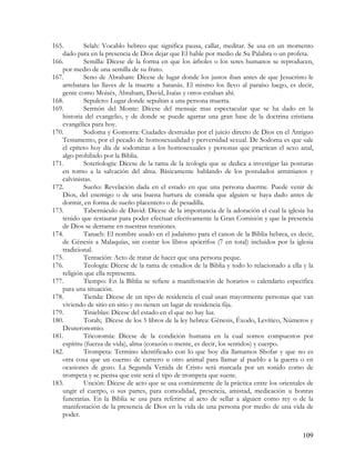 165.        Selah: Vocablo hebreo que significa pausa, callar, meditar. Se usa en un momento
   dado para en la presencia de Dios dejar que El hable por medio de Su Palabra o un profeta.
166.        Semilla: Dícese de la forma en que los árboles o los seres humanos se reproducen,
   por medio de una semilla de su fruto.
167.        Seno de Abraham: Dícese de lugar donde los justos iban antes de que Jesucristo le
   arrebatara las llaves de la muerte a Satanás. El mismo los llevo al paraíso luego, es decir,
   gente como Moisés, Abraham, David, Isaías y otros estaban ahí.
168.        Sepulcro: Lugar donde sepultan a una persona muerta.
169.        Sermón del Monte: Dícese del mensaje mas espectacular que se ha dado en la
   historia del evangelio, y de donde se puede agarrar una gran base de la doctrina cristiana
   evangélica para hoy.
170.        Sodoma y Gomorra: Ciudades destruidas por el juicio directo de Dios en el Antiguo
   Testamento, por el pecado de homosexualidad y perversidad sexual. De Sodoma es que sale
   el epíteto hoy día de sodomitas a los homosexuales y personas que practican el sexo anal,
   algo prohibido por la Biblia.
171.        Soteriología: Dícese de la rama de la teología que se dedica a investigar las posturas
   en torno a la salvación del alma. Básicamente hablando de los postulados arminianos y
   calvinistas.
172.        Sueño: Revelación dada en el estado en que una persona duerme. Puede venir de
   Dios, del enemigo o de una buena hartura de comida que alguien se haya dado antes de
   dormir, en forma de sueño placentero o de pesadilla.
173.        Tabernáculo de David: Dícese de la importancia de la adoración el cual la iglesia ha
   tenido que restaurar para poder efectuar efectivamente la Gran Comisión y que la presencia
   de Dios se derrame en nuestras reuniones.
174.        Tanach: El nombre usado en el judaísmo para el canon de la Biblia hebrea, es decir,
   de Génesis a Malaquías, sin contar los libros apócrifos (7 en total) incluidos por la iglesia
   tradicional.
175.        Tentación: Acto de tratar de hacer que una persona peque.
176.        Teología: Dícese de la rama de estudios de la Biblia y todo lo relacionado a ella y la
   religión que ella representa.
177.        Tiempo: En la Biblia se refiere a manifestación de horarios o calendario especifica
   para una situación.
178.        Tienda: Dícese de un tipo de residencia el cual usan mayormente personas que van
   viviendo de sitio en sitio y no tienen un lugar de residencia fija.
179.        Tinieblas: Dícese del estado en el que no hay luz.
180.        Torah; Dícese de los 5 libros de la ley hebrea: Génesis, Éxodo, Levítico, Números y
   Deuteronomio.
181.        Tricotomía: Dícese de la condición humana en la cual somos compuestos por
   espíritu (fuerza de vida), alma (corazón o mente, es decir, los sentidos) y cuerpo.
182.        Trompeta: Termino identificado con lo que hoy día llamamos Shofar y que no es
   otra cosa que un cuerno de carnero u otro animal para llamar al pueblo a la guerra o en
   ocasiones de gozo. La Segunda Venida de Cristo será marcada por un sonido como de
   trompeta y se piensa que este será el tipo de trompeta que suene.
183.        Unción: Dícese de acto que se usa comúnmente de la práctica entre los orientales de
   ungir el cuerpo, o sus partes, para comodidad, presencia, amistad, medicación u honras
   funerarias. En la Biblia se usa para referirse al acto de sellar a alguien como rey o de la
   manifestación de la presencia de Dios en la vida de una persona por medio de una vida de
   poder.


                                                                                              109
 