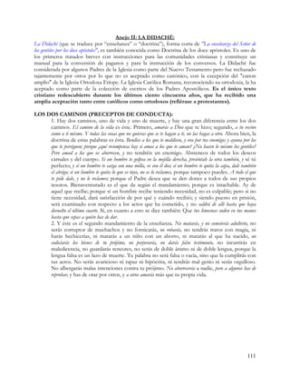 Anejo II: LA DIDACHÉ:
La Didaché (que se traduce por “enseñanza” o “doctrina”), forma corta de "La enseñanza del Señor de
los gentiles por los doce apóstoles", es también conocida como Doctrina de los doce apóstoles. Es uno de
los primeros tratados breves con instrucciones para las comunidades cristianas y constituye un
manual para la conversión de paganos y para la instrucción de los conversos. La Didaché fue
considerada por algunos Padres de la Iglesia como parte del Nuevo Testamento pero fue rechazado
tajantemente por otros por lo que no es aceptado como canónico, con la excepción del "canon
amplio" de la Iglesia Ortodoxa Etíope. La Iglesia Católica Romana, reconociendo su ortodoxia, la ha
aceptado como parte de la colección de escritos de los Padres Apostólicos. Es el único texto
cristiano redescubierto durante los últimos ciento cincuenta años, que ha recibido una
amplia aceptación tanto entre católicos como ortodoxos (refiérase a protestantes).

LOS DOS CAMINOS (PRECEPTOS DE CONDUCTA):
     1. Hay dos caminos, uno de vida y uno de muerte, y hay una gran diferencia entre los dos
     caminos. El camino de la vida es éste. Primero, amarás a Dios que te hizo; segundo, a tu vecino
     como a ti mismo. Y todas las cosas que no quieras que se te hagan a ti, no las hagas a otro. Ahora bien, la
     doctrina de estas palabras es ésta. Bendice a los que te maldicen, y ora por tus enemigos y ayuna por los
     que te persiguen; porque ¿qué recompensa hay si amas a los que te aman? ¿No hacen lo mismo los gentiles?
     Pero amad a los que os aborrecen, y no tendréis un enemigo. Absteneos de todos los deseos
     carnales y del cuerpo. Si un hombre te golpea en la mejilla derecha, preséntale la otra también, y sé tú
     perfecto; y si un hombre te carga con una milla, ve con él dos; si un hombre te quita la capa, dale también
     el abrigo; si un hombre te quita lo que es tuyo, no se lo reclames, porque tampoco puedes. A todo el que
     te pide dale, y no le reclames; porque el Padre desea que se den dones a todos de sus propios
     tesoros. Bienaventurado es el que da según el mandamiento; porque es intachable. Ay de
     aquel que recibe; porque si un hombre recibe teniendo necesidad, no es culpable; pero si no
     tiene necesidad, dará satisfacción de por qué y cuándo recibió; y siendo puesto en prisión,
     será examinado con respecto a los actos que ha cometido, y no saldrá de allí hasta que haya
     devuelto el último cuarto. Sí, en cuanto a esto se dice también: Que tus limosnas suden en tus manos
     hasta que sepas a quién has de dar.
     2. Y éste es el segundo mandamiento de la enseñanza. No matarás, y no cometerás adulterio, no
     serás corruptor de muchachos y no fornicarás, no robarás, no tendrás tratos con magia, ni
     harás hechicerías, ni matarás a un niño con un aborto, ni matarás al que ha nacido, no
     codiciarás los bienes de tu prójimo, no perjurarás, no darás falso testimonio, no incurrirás en
     maledicencia, no guardarás rencores, no serás de doble ánimo ni de doble lengua, porque la
     lengua falsa es un lazo de muerte. Tu palabra no será falsa o vacía, sino que la cumplirás con
     tus actos. No serás avaricioso ni rapaz ni hipócrita, ni tendrás mal genio ni serás orgulloso.
     No albergarás malas intenciones contra tu prójimo. No aborrecerás a nadie, pero a algunos has de
     reprobar, y has de orar por otros, y a otros amarás más que tu propia vida.




                                                                                                           111
 