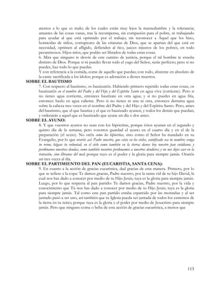 atentos a lo que es malo; de los cuales están muy lejos la mansedumbre y la tolerancia;
    amantes de las cosas vanas, tras la recompensa, sin compasión para el pobre, ni trabajando
    para ayudar al que está oprimido por el trabajo; sin reconocer a Aquel que los hizo,
    homicidas de niños, corruptores de las criaturas de Dios, que se apartan del que está en
    necesidad, oprimen al afligido, defienden al rico, jueces injustos de los pobres, en todo
    pecaminosos. Hijos míos, que podáis ser librados de todas estas cosas.
    6. Mira que ninguno te desvíe de este camino de justicia, porque el tal hombre te enseña
    distinto de Dios. Porque si tú puedes llevar todo el yugo del Señor, serás perfecto; pero si no
    puedes, haz todo lo que puedas.
    Y con referencia a la comida, come de aquello que puedas; con todo, abstente en absoluto de
    la carne sacrificada a los ídolos; porque es adoración a dioses muertos.
SOBRE EL BAUTISMO
    7. Con respecto al bautismo, os bautizaréis. Habiendo primero repetido todas estas cosas, os
    bautizaréis en el nombre del Padre y del Hijo y del Espíritu Santo en agua viva (corriente). Pero si
    no tienes agua corriente, entonces bautízate en otra agua; y si no puedes en agua fría,
    entonces hazlo en agua caliente. Pero si no tienes ni una ni otra, entonces derrama agua
    sobre la cabeza tres veces en el nombre del Padre y del Hijo y del Espíritu Santo. Pero, antes
    del bautismo, que el que bautiza y el que es bautizado ayunen, y todos los demás que puedan;
    y ordenarás a aquel que es bautizado que ayune un día o dos antes.
SOBRE EL AYUNO:
    8. Y que vuestros ayunos no sean con los hipócritas, porque éstos ayunan en el segundo y
    quinto día de la semana; pero vosotros guardad el ayuno en el cuarto día y en el de la
    preparación (el sexto). No oréis como los hipócritas, sino como el Señor ha mandado en su
    Evangelio, por lo que oraréis así: Padre nuestro, que estás en los cielos, santificado sea tu nombre; venga
    tu reino; hágase tu voluntad, en el cielo como también en la tierra; danos hoy nuestro pan cotidiano; y
    perdónanos nuestras deudas, como también nosotros perdonamos a nuestros deudores; y no nos dejes caer en la
    tentación, sino líbranos del mal; porque tuyo es el poder y la gloria para siempre jamás. Oraréis
    así tres veces al día.
SOBRE EL PARTIMIENTO DEL PAN (EUCARISTIA, SANTA CENA):
    9. En cuanto a la acción de gracias eucarística, dad gracias de esta manera. Primero, por lo
    que se refiere a la copa: Te damos gracias, Padre nuestro, por la santa vid de tu hijo David, la
    cual nos has dado a conocer por medio de tu Hijo Jesús; tuya es la gloria para siempre jamás.
    Luego, por lo que respecta al pan partido: Te damos gracias, Padre nuestro, por la vida y
    conocimiento que Tú nos has dado a conocer por medio de tu Hijo Jesús; tuya es la gloria
    para siempre jamás. Tal como este pan partido estaba esparcido por las montañas y al ser
    juntado pasó a ser uno, así también que tu Iglesia pueda ser juntada de todos los extremos de
    la tierra en tu reino; porque tuya es la gloria y el poder por medio de Jesucristo para siempre
    jamás. Pero que ninguno coma o beba de esta acción de gracias eucarística, a menos que




                                                                                                          113
 