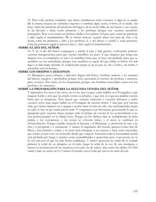 13. Pero todo profeta verdadero que desee establecerse entre vosotros es digno de su comida.
    De la misma manera un verdadero maestro es también digno, como el obrero, de su comida. Así
    pues, todas las primicias del producto del lagar y de la era de trilla, de tus bueyes y tus ovejas,
    se las llevarás y darás como primicias a los profetas; porque son vuestros sacerdotes
    principales. Pero si no tenéis un profeta, dadlas a los pobres. Si haces pan, toma las primicias
    y dalo según el mandamiento. De la misma manera, cuando abras una jarra de vino o de
    aceite, toma las primicias y dalo a los profetas; sí, y del dinero y vestido y toda posesión,
    toma las primicias según te parezca bien, y dalo según el mandamiento.
SOBRE EL DÍA DEL SEÑOR:
    14. Y en el día del Señor congregaos y partid el pan y dad gracias, confesando primero
    vuestras transgresiones, para que vuestro sacrificio sea puro. Y que ninguno que tenga una
    disputa con su compañero se una a la asamblea hasta que se haya reconciliado, para que su
    sacrificio no sea mancillado; porque este sacrificio es aquel del que habló el Señor: En todo
    lugar y en todo tiempo ofrecedme un sacrificio puro; porque yo soy un gran rey, dice el Señor, y mi nombre es
    maravilloso entre las naciones.
SOBRE LOS OBISPOS Y DIÁCONOS:
    15. Designaos, pues, obispos y diáconos dignos del Señor, hombres mansos y no amantes
    del dinero, íntegros y aprobados; porque éstos ejecutarán el servicio de profetas y maestros
    para vosotros. Por tanto, no los despreciéis; porque son hombres honorables junto con los
    profetas y los maestros.
SOBRE LA PREPARACIÓN PARA LA SEGUNDA VENIDA DEL SEÑOR:
    Y reprendeos los unos a los otros, no en ira, sino en paz, como halláis en el Evangelio; y que
    ninguno hable a otro que ha errado contra su prójimo, y que éste no oiga una palabra vuestra
    hasta que se arrepienta. Pero haced que vuestras oraciones y vuestras limosnas y todos
    vuestros actos sean según halláis en el Evangelio de nuestro Señor. Velad, pues, por vuestra
    vida; que vuestras lámparas no se apaguen y vuestros lomos no estén sin ceñir, sino estad preparados; porque
    no sabéis la hora en que vendrá nuestro Señor. Y congregaos con frecuencia, procurando lo que es
    apropiado para vuestras almas; porque todo el tiempo de vuestra fe no os beneficiará si no
    sois perfeccionados en la última hora. Porque en los últimos días se multiplicarán los falsos
    profetas y los corruptores, y las ovejas se volverán lobos, y el amor se cambiará en
    aborrecimiento. Porque cuando aumente la licencia y el libertinaje, se aborrecerán los unos a los
    otros y se perseguirán y se traicionarán. Y entonces el engañador del mundo aparecerá como hijo de
    Dios; y hará portentos y señales, y la tierra será entregada a sus manos; y hará cosas inmundas,
    que nunca se han visto en el mundo desde que empezó. Entonces toda la humanidad creada
    será probada por fuego y muchos serán escandalizados y perecerán; pero el que persista en su
    fe será salvo por el que ha sido hecho maldición. Y entonces aparecerán las señales de la verdad;
    primero la señal de un desgarro en el cielo, luego la señal de la voz de una trompeta, y
    tercero la resurrección de los muertos; con todo, no de todos, sino como fue dicho: El Señor
    vendrá y todos sus santos con El. Entonces el mundo verá al Señor que viene en las nubes del cielo.




                                                                                                            115
 