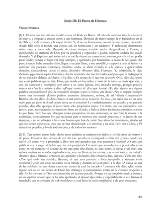 Anejo III: El Pastor de Hermas:

Visión Primera

[1] I. El amo que me crió me vendió a una tal Roda en Roma. Al cabo de muchos años la encontré
de nuevo, y empecé a amarla como a una hermana. Después de cieno tiempo la vi bañándose en el
río Tíber; y le di la mano, y la saqué del río. Y, al ver su hermosura, razoné en mi corazón, diciendo:
«Cuán feliz sería si tuviera una esposa así, en hermosura y en carácter.» Y reflexioné meramente
sobre esto, y nada más. Después de cieno tiempo, cuando estaba dirigiéndome a Cumas, y
glorificando las criaturas de Dios por su grandeza y esplendor y poder, mientras andaba me quedé
dormido. Y el Espíritu cayó sobre mí y se me llevó por un terreno sin caminos, por el cual no podía
pasar nadie: porque el lugar era muy abrupto, y quebrado por hendiduras a causa de las aguas. Así
pues, cuando hube cruzado el río, llegué a un país llano, y me arrodillé, y empecé a orar al Señor y a
confesar mis pecados. Entonces, mientras oraba, se abrió el cielo vi a la señora, a quien había
deseado, saludándome desde el cielo, diciendo: «Buenos días, Hermas». Y, mirándóla, le dije:
«Señora, ¿qué haces aquí?» Entonces ella me contestó: «Se me ha traído aquí para que te redarguyera
de tus pecados delante del Señor. » Le dije: «¿Es acerca de ti que me acusas?» «No», dijo ella, «pero
oye estas palabras que te diré. Dios, que reside en los cielos, y creó de la nada las cosas que son, y
aun las aumentó y multiplicó por amor a su santa Iglesia, está enojado contigo, porque pecaste
contra mí.» Yo le contesté y dije: «¿Pequé contra ti? ¿En qué forma? ¿Te dije alguna vez alguna
palabra inconveniente? ¿No te consideré siempre como si fueras una diosa? ¿No te respeté siempre
como una hermana? ¿Cómo pudiste acusarme falsamente, señora, de tal villanía e impureza?»
Riendo, ella me dijo: «El deseo hacia el mal entró en tu corazón. Es más, ¿no crees que es un acto
malo para un justo si el mal deseo entra en su corazón? Es verdaderamente un pecado, y un pecado
grande», dijo ella; «porque el justo tiene sólo propósitos justos. En tanto que sus propósitos son
rectos, pues, su reputación se mantiene firme en el cielo, y halla al Señor fácilmente propicio en todo
lo que hace. Pero los que albergan malos propósitos en sus corazones, se acarrean la muene y la
cautividad, especialmente los que reclaman para sí mismos este mundo presente, y se jactan de sus
riquezas, y no se adhieren a las cosas buenas que han de venir. Sus almas lo lamentarán, siendo así
que no tienen esperanza, sino que se han abandonado a sí mismos y su vida. Pero ora a Dios, y Él
sanará tus pecados, y los de toda tu casa, y de todos los santos.»

[2] II. Tan pronto como hubo dicho estas palabras se cerraron los cielos; y yo fui presa de horror y
de pena. Entonces dije dentro de mí: «Si este pecado es consignado contra mí, ¿cómo puedo ser
salvo? ¿O cómo voy a propiciar a Dios por mis pecados que son patentes y burdos? ¿O con qué
palabras voy a rogar al Señor que me sea propicio?» En tanto que consideraba y ponderaba estas
cosas en mi corazón, vi delante de mí una gran silla blanca de lana como la nieve; y allí vino una
señora anciana en vestido resplandeciente, con un libro en las manos, y se sentó sola, y me saludó:
«Buenos días, Hermas.» Entonces yo, apenado y llorando, dije: «Buenos días, señora.» Y ella me dijo:
«¿Por qué estás tan abatido, Hermas, tú que eres paciente y bien templado, y siempre estás
sonriendo? ¿Por qué estás tan caído en tu mirada y distante de la alegría?» Y le dije: «A causa de una
de las palabras de una dama excelente contra la cual he pecado.» Entonces ella dijo: «¡En modo
alguno sea así en un siervo de Dios! Sin embargo, el pensamiento entró en tu corazón respecto a
ella. En los siervos de Dios una intención así acarrea pecado. Porque es un propósito malo e insano,
en un espíritu devoto que ya ha sido aprobado, el desear algo malo, y especialmente si es Hermas el
templado, que se abstiene de todo mal deseo y está lleno de toda simplicidad y de gran inocencia.




                                                                                                   116
 