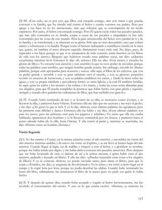 [3] III. »Con todo, no es por esto que Dios está enojado contigo, sino con miras a que puedas
convenir a tu familia, que ha obrado mal contra el Señor y contra vosotros sus padres. Pero por
apego a tus hijos tú no les amonestaste, sino que toleraste que se corrompieran de un modo
espantoso. Por tanto, el Señor está enojado contigo. Pero Él quiere curar todos tus pecados pasados,
que han sido cometidos en tu familia, jorque a causa de sus pecados e iniquidades tú has sido
corrompido por las cosas de este mundo. Pera la gran misericordia del Señor tuvo piedad de ti y de
tu familia, y te corroborará, y te afianzará en su gloria. Sólo que no seas descuidado, sino que cobres
ánimo y robustezcas a tu familia. Porque como el herrero trabajando a martillazos triunfa en la tarea
que quiere, así también el recto discurso repetido diariamente vence todo mal. No dejes, pues, de
reprender a tus hijos; porque sé que si se arrepienten de todo corazón, serán inscritos en los libros
de vida con los santos.» Después que hubieron cesado estas palabras suyas, me dijo: «¿Quieres
escucharme mientras leo?» Entonces le dije: «Sí, señora.» Ella me dijo: «Está atento, y escucha las
glorias de Dios.» Yo escuché con atención y con asombro lo que no tuve poder de recordar; porque
todas las palabras eran terribles, que ningún hombre puede resistir. Sin embargo, recordé las últimas
palabras, porque eran apropiadas para nosotros y suaves. «He aquí, el Dios de los ejércitos, que con
su poder grande e invisible y con su gran sabiduría creó el mundo, y con su glorioso propósito
revistió su creación de hermosura, y con su palabra estableció los cielos, y fundó la tierra sobre las
aguas, y con su propia sabiduría y providencia formó su santa Iglesia, a la cual Él también bendijo;
he aquí, quita los cielos y los montes y las colinas y los mares, y todas las cosas serán allanadas para
sus elegidos, para que Él pueda cumplirles la promesa que había hecho con gran gloria y regocijo,
siempre y cuando ellos guarden las ordenanzas de Dios, que han recibido con gran fe.»

[4] IV. Cuando hubo terminado de leer y se levantó de su silla, se acercaron cuatro jóvenes, y se
llevaron la silla, y partieron hacia Oriente. Entonces ella me dijo que me acercara y me tocó el pecho,
y me dijo: «¿Te gustó lo que te leí?» Y yo le dije: «Señora, estas últimas palabras me agradaron, pero
las primeras eran difíciles y duras.» Entonces ella me habló y me dijo: «Estas últimas palabras son
para los justos, pero las primeras eran para los paganos y rebeldes.» En tanto que ella me estaba
hablando, aparecieron dos hombres y se la llevaron, tomándola por los brazos, y partieron hacia el
punto adonde había ido la silla, hacia Oriente. Y ella sonrió al partir y, mientras se marchaba, me
dijo: «Pónate como un hombre, Hermas.»

Visión Segunda

[5] I. Yo iba camino a Cumas, en la misma estación como el año anterior, y recordaba mi visión del
año anterior mientras andaba; y de nuevo me tomó un Espíritu, y se me llevó al mismo lugar del año
anterior. Cuando llegué al lugar, caí de rodillas y empecé a orar al Señor, y a glorificar su nombre,
porque me había tenido por digno, y me había dado a conocer mis pecados anteriores. Pero después
que me hube levantado de orar, vi delante de mí a la señora anciana, a quien había visto el año
anterior, andando y leyendo un librito. Y ella me dijo: «¿Puedes transmitir estas cosas a los elegidos
de Dios?» Y yo le contesté: «Señora, no puedo recordar tanto; pero dame el librito, para que lo
copie.» «Tómalo», me dijo, «y asegúrate de devolvérmelo.» Yo lo tomé, y me retiré a cierto lugar en el
campo y lo copié letra por letra; porque no podía descifrar las sílabas. Cuando hube terminado las
letras del libro, súbitamente me arrancaron el libro de la mano; pero no pude ver quién lo había
hecho.

[6] II. Y después de quince días, cuando hube ayunado y rogado al Señor fervientemente, me fue
revelado el conocimiento del escrito. Y esto es lo que estaba escrito: «Hermas, tu simiente ha



                                                                                                   117
 