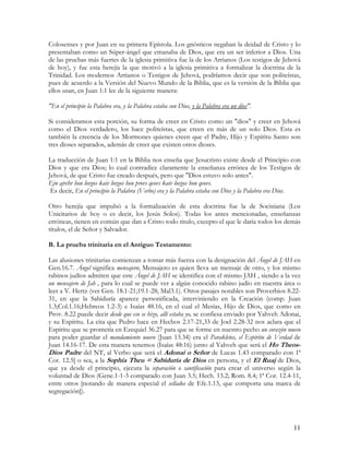 Colosenses y por Juan en su primera Epístola. Los gnósticos negaban la deidad de Cristo y lo
presentaban como un Súper-ángel que emanaba de Dios, que era un ser inferior a Dios. Una
de las pruebas más fuertes de la iglesia primitiva fue la de los Arrianos (Los testigos de Jehová
de hoy), y fue esta herejía la que motivó a la iglesia primitiva a formalizar la doctrina de la
Trinidad. Los modernos Arrianos o Testigos de Jehová, podríamos decir que son politeístas,
pues de acuerdo a la Versión del Nuevo Mundo de la Biblia, que es la versión de la Biblia que
ellos usan, en Juan 1:1 lee de la siguiente manera:

"En el principio la Palabra era, y la Palabra estaba con Dios, y la Palabra era un dios".

Si consideramos esta porción, su forma de creer en Cristo como un "dios" y creer en Jehová
como el Dios verdadero, los hace politeístas, que creen en más de un solo Dios. Esta es
también la creencia de los Mormones quienes creen que el Padre, Hijo y Espíritu Santo son
tres dioses separados, además de creer que existen otros dioses.

La traducción de Juan 1:1 en la Biblia nos enseña que Jesucristo existe desde el Principio con
Dios y que era Dios; lo cual contradice claramente la enseñanza errónea de los Testigos de
Jehová, de que Cristo fue creado después, pero que "Dios estuvo solo antes".
Ejn ajrchv hon lovgos kaiv lovgos hon provs qeovs kaiv lovgos hon qeovs.
 Es decir, En el principio la Palabra (Verbo) era y la Palabra estaba con Dios y la Palabra era Dios.

Otro herejía que impulsó a la formalización de esta doctrina fue la de Sociniana (Los
Unicitarios de hoy o es decir, los Jesús Solos). Todas los antes mencionadas, enseñanzas
erróneas, tienen en común que dan a Cristo todo titulo, excepto el que le daría todos los demás
títulos, el de Señor y Salvador.

B. La prueba trinitaria en el Antiguo Testamento:

Las alusiones trinitarias comienzan a tomar más fuerza con la designación del Ángel de JAH en
Gen.16.7. Ángel significa mensajero; Mensajero es quien lleva un mensaje de otro, y los mismo
rabinos judíos admiten que este Ángel de JAH se identifica con el mismo JAH , siendo a la vez
un mensajero de Jah , para lo cual se puede ver a algún conocido rabino judío en nuestra área o
leer a V. Hertz (ver Gen. 18.1-21;19.1-28; Mal3.1). Otros pasajes notables son Proverbios 8.22-
31, en que la Sabiduría aparece personificada, interviniendo en la Creación (comp. Juan
1.3;Col.1.16;Hebreos 1.2-3) e Isaías 48.16, en el cual el Mesías, Hijo de Dios, que como en
Prov. 8.22 puede decir desde que eso se hizo, allí estaba yo, se confiesa enviado por Yahveh Adonai,
y su Espíritu. La cita que Pedro hace en Hechos 2.17-21,33 de Joel 2.28-32 nos aclara que el
Espíritu que se prometía en Ezequiel 36.27 para que se forme en nuestro pecho un corazón nuevo
para poder guardar el mandamiento nuevo (Juan 13.34) era el Parakletos, el Espíritu de Verdad de
Juan 14.16-17. De esta manera tenemos (Isaías 48:16) junto al Yahveh que será el Ho Theos-
Dios Padre del NT, al Verbo que será el Adonai o Señor de Lucas 1.43 comparado con 1ª
Cor. 12.5] o sea, a la Sophia Theu = Sabiduría de Dios en persona, y el El Ruaj de Dios,
que ya desde el principio, ejecuta la separación o santificación para crear el universo según la
voluntad de Dios (Gene.1-1-3 comparado con Juan 3.5; Hech. 13.2; Rom. 8.4; 1ª Cor. 12.4-11,
entre otros [notando de manera especial el sellados de Efe.1.13, que comporta una marca de
segregación]).




                                                                                                  11
 