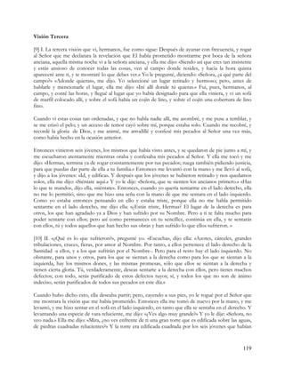 Visión Tercera

[9] I. La tercera visión que vi, hermanos, fue como sigue: Después de ayunar con frecuencia, y rogar
al Señor que me declarara la revelación que El había prometido mostrarme por boca de la señora
anciana, aquella misma noche vi a la señora anciana, y ella me dijo: «Siendo así que eres tan insistente
y estás ansioso de conocer todas las cosas, ven al campo donde resides, y hacia la hora quinta
apareceré ante ti, y te mostraré lo que debes ver.» Yo le pregunté, diciendo: «Señora, ¿a qué parte del
campo?» «Adonde quieras», me dijo. Yo seleccioné un lugar retirado y hermoso; pero, antes de
hablarle y mencionarle el lugar, ella me dijo: «Iré allí donde tú quieras.» Fui, pues, hermanos, al
campo, y conté las horas, y llegué al lugar que yo había designado para que ella viniera, y vi un sofá
de marfil colocado allí, y sobre el sofá había un cojín de lino, y sobre el cojín una cobertura de lino
fino.

Cuando vi estas cosas tan ordenadas, y que no habla nadie allí, me asombré, y me puse a temblar, y
se me erizó el pelo; y un acceso de temor cayó sobre mí, porque estaba solo. Cuando me recobré, y
recordé la gloria de Dios, y me animé, me arrodillé y confesé mis pecados al Señor una vez más,
como había hecho en la ocasión anterior.

Entonces vinieron seis jóvenes, los mismos que había visto antes, y se quedaron de pie junto a mí, y
me escucharon atentamente mientras oraba y confesaba mis pecados al Señor. Y ella me tocó y me
dijo: «Hermas, termina ya de rogar constantemente por tus pecados; ruega también pidiendo justicia,
para que puedas dar parte de ella a tu familia.» Entonces me levantó con la mano y me llevó al sofá,
y dijo a los jóvenes: «Id, y edifica». Y después que los jóvenes se hubieron retirado y nos quedamos
solos, ella me dijo: «Siéntate aquí.» Y yo le dije: «Señora, que se sienten los ancianos primero.» «Haz
lo que te mando», dijo ella, «siéntate». Entonces, cuando yo quería sentarme en el lado derecho, ella
no me lo permitió, sino que me hizo una seña con la mano de que me sentara en el lado izquierdo.
Como yo estaba entonces pensando en ello y estaba triste, porque ella no me habla permitido
sentarme en el lado derecho, me dijo ella: «¿Estás triste, Hermas? El lugar de la derecha es para
otros, los que han agradado ya a Dios y han sufrido por su Nombre. Pero a ti te falta mucho para
poder sentarte con ellos; pero así como permaneces en tu sencillez, continúa en ella, y te sentarás
con ellos, tú y todos aquellos que han hecho sus obras y han sufrido lo que ellos sufrieron. »

[10] II. «¿Qué es lo que sufrieron?», pregunté yo. «Escucha», dijo ella: «Azotes, cárceles, grandes
tribulaciones, cruces, fieras, por amor al Nombre. Por tanto, a ellos pertenece el lado derecho de la
Santidad -a ellos, y a los que sufrirán por el Nombre-. Pero para el resto hay el lado izquierdo. No
obstante, para unos y otros, para los que se sientan a la derecha como para los que se sientan a la
izquierda, hay los mismos dones, y las mismas promesas, sólo que ellos se sientan a la derecha y
tienen cierta gloria. Tú, verdaderamente, deseas sentarte a la derecha con ellos, pero tienes muchos
defectos; con todo, serás purificado de estos defectos tuyos; sí, y todos los que no son de ánimo
indeciso, serán purificados de todos sus pecados en este día.»

Cuando hubo dicho esto, ella deseaba partir; pero, cayendo a sus pies, yo le rogué por el Señor que
me mostrara la visión que me había prometido. Entonces ella me tomó de nuevo por la mano, y me
levantó, y me hizo sentar en el sofá en el lado izquierdo, en tanto que ella se sentaba en el derecho. Y
levantando una especie de vara reluciente, me dijo: «¿Ves algo muy grande?» Y yo le dije: «Señora, no
veo nada.» Ella me dijo: «Mira, ¿no ves enfrente de ti una gran torre que es edificada sobre las aguas,
de piedras cuadradas relucientes?» Y la torre era edificada cuadrada por los seis jóvenes que habían


                                                                                                   119
 