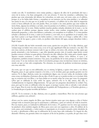 venido con ella. Y muchísimos otros traían piedras, y algunos de ellos de lo profundo del mar y
otros de la tierra, y las iban entregando a los seis jóvenes. Y éstos las tomaban y edificaban. Las
piedras que eran arrastradas del abismo las colocaban, en cada caso, tal como eran, en el edificio,
porque ya se les había dado forma; y encajaban en sus junturas con las otras piedras; y se adherían
tan juntas la una a la otra que no se podía ver la juntura; y el edificio de la torre daba la impresión
como si fuera edificado de una sola piedra. Pero, en cuanto a las otras piedras que eran traídas de
tierra firme, algunas las echaban a un lado, otras las ponían en el edificio, y otras las hacían pedazos y
las lanzaban lejos de la torre. Había también muchas piedras echadas alrededor de la torre, y no las
usaban para el edificio; porque algunas tenían moho, otras estaban resquebrajadas, otras eran
demasiado pequeñas, y otras eran blancas y redondas y no encajaban en el edificio. Y vi otras piedras
echadas a distancia de la torre, y caían en el camino y, con todo, no se quedaban en el camino, sino
que iban a parar a un lugar donde no había camino; y otras caían en el fuego y ardían allí; y otras
caían cerca de las aguas y, pese a todo, no podían rodar dentro del agua, aunque deseaban rodar y
llegar al agua.

[11] III. Cuando ella me hubo mostrado estas cosas, quería irse con prisa. Yo le dije: «Señora, ¿qué
ventaja tengo en haber visto estas cosas, si no sé lo que significan?» Ella me contestó y me dijo: «Tú
eres muy curioso, al desear conocer todo lo que se refiere a la torre.» «Sí, señora», le dije, «para que
pueda anunciarlo a mis hermanos, y que ellos [puedan gozarse más y] cuando oigan [estas cosas]
puedan conocer al Señor en gran gloria.» Entonces me dijo: «Muchos (las) oirán; pero cuando oigan,
algunos estarán contentos y otros llorarán. Sin embargo, incluso estos últimos, si oyen y se
arrepienten, también estarán contentos. Oye, pues, las parábolas de la torre; porque te revelaré todas
estas cosas. Y no me molestes más sobre la revelación; porque estas revelaciones tienen un término,
siendo así que ya han sido completadas. No obstante, no cesarás de pedirme revelaciones; porque
eres muy atrevido.

»La torre, que ves que se está edificando, soy yo misma, la Iglesia, a quien viste antes y ves ahora.
Pregunta, pues, lo que quieras respecto a la torre, y te lo revelaré, para que puedas gozarte con los
santos.» Yo le digo: «Señora, como me consideraste digno, una vez por todas, de revelarme todas
estas cosas, revélamelas.» Entonces ella me dijo: «Todo lo que se te pueda revelar, se te revelará. Sólo
que tu corazón esté con Dios, y no haya dudas en tu mente sobre las cosas que veas.» Le pregunté:
«¿Por qué es edificada la torre sobre las aguas, señora?» «Ya te lo dije antes», dijo ella, «y
verdaderamente tú inquieres diligentemente. Así que por tus preguntas descubrirás la verdad. Oye,
pues, por qué la torre es edificada sobre las aguas: es porque vuestra vida es salvada y será salvada
por el agua. Pero la torre ha sido fundada por la palabra del Todopoderoso y el Nombre glorioso, y
es fortalecida por el poder invisible del Señor.»

[12] IV. Yo le contesté y le dije: «Señora, esto es grande y maravilloso. Pero los seis jóvenes que
edifican, ¿quiénes son, señora?»

«Estos son los santos ángeles de Dios, que fueron creados antes que cosa alguna; a ellos el Señor
entregó toda su creación para que la aumentaran y edificaran, y para ser señores de toda la creación.
Por sus manos, pues, es realizada la edificación de la torre.». «Y ¿quiénes son los otros que acarrean
las piedras?» «Son también ángeles de Dios; pero estos seis son superiores a ellos. El edificio de la
torre, pues, será terminado, y todos juntos se regocijarán en el corazón (cuando estén) alrededor de
la torre, y glorificarán a Dios que la edificación de la torre haya sido realizada.» Yo inquirí de ella,
diciendo: «Señora, me gustaría saber con respecto al fin de las piedras y su poder, de qué clase son.»



                                                                                                     120
 