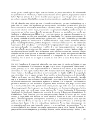 menos que sea cortada y pierda alguna parte de sí misma, no puede ser cuadrada, del mismo modo
los que son ricos en este mundo, a menos que sus riquezas les sean quitadas, no pueden ser útiles al
Señor. Aprende primero de ti mismo. Cuando tenías riquezas no eras útil; pero ahora eres útil y
provechoso para vida. Sé útil a Dios, porque tú mismo también eres sacado de las mismas piedras.

[15] VII. »Pero las otras piedras que viste echadas lejos de la torre y que caen en el camino y van a
parar fuera del camino a las regiones en que no hay camino, éstos son los que han creído, pero por
razón de su corazón indeciso han abandonado el verdadero camino. De esta manera, ellos, pensando
que pueden hallar un camino mejor, se extravían y son gravemente afligidos, cuando andan por las
regiones en que no hay camino. Pero los que caen en el fuego y son quemados, éstos son los que
finalmente se rebelaron contra el Dios vivo, y ya no entró más en sus corazones el arrepentirse, por
causa de sus deseos atrevidos y de las maldades que han obrado. Pero los otros, que caen cerca de
las aguas y, con todo, no pueden rodar al agua, ¿quieres saber cuáles son? Estos son los que han oído
la palabra y quisieran ser bautizados en el nombre del Señor. Luego, cuando recapacitan sobre la
pureza requerida por la verdad, cambian de opinión y vuelven a sus malos deseos.» Así terminó ella
la explicación de la torre. Siendo yo importuno todavía, le pregunté aún si para todas aquellas piedras
que fueron rechazadas y no encajaban en el edificio de la torre había arrepentimiento y un lugar en
esta torre. «Pueden arrepentirse», me dijo, «pero no pueden encajar en esta torre. Serán encajados en
otro lugar mucho más humilde, pero no hasta que hayan sufrido tormentos por esta razón y hayan
cumplido los días de sus pecados. Y serán sacados por esta razón, porque participaron en la Palabra
justa; y entonces serán aliviados de sus tormentos si se arrepienten de los actos malos que han
cometido; pero si éstos no les llegan al corazón, no son salvos a causa de la dureza de sus
corazones.»

[16] VIII. Cuando cesé de preguntarle sobre todas estas cosas, pues, ella me dijo: «¿Quisieras ver otra
cosa?» Teniendo deseos de contemplarla, me gocé en gran manera de poder verla. Ella me miró, y
sonrió, y me dijo: «¿Ves a siete mujeres alrededor de la torre?» «Las veo, señora», le dije. «Esta torre
es sostenida por ellas, según orden del Señor. Oye ahora sus ocupaciones. La primera, la mujer de las
manos fuertes, se llama Fe, por medio de la cual son salvados los elegidos de Dios. Y la segunda, la
que está ceñida y tiene el aspecto enérgico de un hombre, se llama Continencia; es la hija de la Fe.
Todo el que la sigue, pues, será feliz en su vida, porque se abstendrá de todo acto malo, creyendo
que, si se abstiene de todo mal deseo, heredará la vida eterna.» «Y las otras, señora, ¿quiénes son?»
«Son hijas la una de la otra. El nombre de la primera es Sencillez; el de la siguiente, Conocimiento; la
próxima es Inocencia; la otra, Reverencia; la siguiente, Amor. Cuando tú, pues, hagas todas las obras
de su madre, podrás vivir.» «Me gustaría saber, señora», le dije, «qué poder tiene cada una de ellas.»
«Escucha, pues», dijo ella, «los poderes que tienen. Sus poderes son dominados cada una por la otra,
y se siguen una a otra en el orden en que nacieron. De Fe nace Continencia; de Continencia,
Simplicidad; de Simplicidad, Inocencia; de Inocencia, Reverencia; de Reverencia, Conocimiento; de
Conocimiento, Amor. Sus obras, pues, son puras y reverentes y divinas. Todo aquel que sirva a estas
mujeres, y tenga poder para dominar sus obras, tendrá su morada en la torre con los santos de
Dios.» Entonces le pregunté, con respecto a las sazones, si la consumación es ya ahora. Pero ella
gritó en alta voz: «Necio, ¿no ves que la torre va siendo construida? Cuando la torre haya sido
edificada, habrá llegado el fin; pero será edificada rápidamente. No me hagas más preguntas: este
recordatorio es suficiente para ti y para los santos, y es la renovación de vuestros espíritus. Pero no
te fue revelado sólo a ti, sino para que puedas mostrar estas cosas a todos. Después de tres días -
porque tú has de entender primero, y te encargo, Hermas, con las palabras que voy a decirte- (a ti te




                                                                                                   122
 