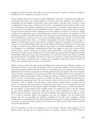 encargo) di todas estas cosas a los oídos de los santos, para que las oigan y las hagan y puedan ser
purificados de sus maldades, y tú mismo con ellos.

[17] IX. »Oídme, hijos míos. Os crié en mucha simplicidad e inocencia y reverencia, por medio de la
misericordia del Señor, que instiló justicia en vosotros, para que pudierais ser justificados y
santificados de toda maldad y perversidad. Ahora pues, oídme y haya paz entre vosotros, y tened
consideración el uno al otro, y ayudaos el uno al otro, y no participéis de lo creado por Dios a solas
en la abundancia, sino también compartid con los que están en necesidad. Porque algunos, a causa
de sus excesos en la comida, acarrean debilidad a la carne, y dañan su carne, mientras que la carne de
los que no tienen nada que comer es dañada por no tener suficiente nutrición, y su cuerpo es echado
a perder. Este exclusivismo, pues, es perjudicial para vosotros los que tenéis y no compartís con los
que tienen necesidad. Advenid el juicio que viene. Así pues, los que tenéis más que suficiente, buscad
a los hambrientos, en tanto que la torre no está terminada; porque una vez que la torre haya sido
terminada, desearéis hacer bien y no hallaréis oportunidad de hacerlo. Mirad, pues, los que os
alegráis en vuestra riqueza, que los que están en necesidad no giman, y su gemido se eleve al Señor, y
vosotros con vuestra [abundancia de] cosas buenas halléis cerrada la puerta de la torre. Ahora, pues,
os digo a vosotros los que gobernáis la Iglesia y que ocupáis sus asientos principales, no seáis como
los charlatanes. Los charlatanes, verdaderamente, llevan sus drogas en cajas, pero vosotros lleváis
vuestra droga y vuestro veneno en el corazón. Estáis endurecidos, y no queréis limpiar vuestros
corazones, y mezclar vuestra sabiduría en un corazón limpio, para que podáis conseguir misericordia
del Gran Rey. Mirad, pues, hijos, que estas divisiones no os priven de vuestra vida. ¿Cómo es posible
que queráis instruir a los elegidos del Señor, en tanto que vosotros no tenéis instrucción? Instruíos
unos a otros, pues, y tened paz entre vosotros, que yo también pueda estar contento delante del
Padre, y dar cuenta de todos vosotros a vuestro Señor.»

[18] X. Así pues, cuando ella hubo cesado de hablarme, los seis jóvenes que edificaban vinieron y se
la llevaron a la torre, y otros cuatro levantaron el sofá y se lo llevaron también a la torre. No les vi la
cara a éstos, porque la tenían vuelta al otro lado. Y cuando ella se iba, yo le pedí que me revelara qué
significaban las tres formas en que ella se me había aparecido. Ella me contestó y dijo: «Con respecto
a estas cosas has de preguntar a otro, para que puedan serte reveladas.» Pues yo la vi, hermanos, en
mi primera visión del año pasado, como una mujer muy anciana y sentada en una silla. En la segunda
visión su rostro era juvenil, pero su carne y su cabello eran añosos, y me hablaba estando de pie; y
ella estaba más contenta que antes. Pero en la tercera visión era del todo joven y de extraordinaria
hermosura, y sólo su cabello se veía de edad; y estaba contenta en gran manera y sentada sobre un
sofá. Y yo estaba muy deseoso de saber la revelación de estas cosas. Y veo a la anciana en una visión
de la noche, diciéndome: «Toda pregunta requiere humildad. Ayuna, pues, y recibirás del Señor lo
que has pedido.» Así que ayuné un día; y aquella noche se me apareció un joven y me dijo: «Siendo
así que insistes pidiendo revelaciones, vigila que con tu mucho preguntar no dañes tu carne.
Bástense estas revelaciones. ¿No puedes ver otras revelaciones más poderosas que las que has visto?»
Y yo le dije en respuesta: «Señor, sólo pregunto una cosa, con respecto a las tres formas de la
anciana: que me sea concedida una revelación completa.» El me dijo como respuesta: «¿Hasta
cuándo serás sin entendimiento? Es tu ánimo indeciso que hace que no tengas entendimiento, y que
tu corazón no esté puesto hacia el Señor.» Yo le contesté y le dije de nuevo: «De ti, Señor, sabré las
cosas con más precisión.»

[19] XI. «Escucha», me dijo, «con referencia a las tres formas sobre las cuales preguntas. En la
primera visión, ¿por qué no se te apareció como una anciana y sentada en una silla? Porque tu



                                                                                                      123
 