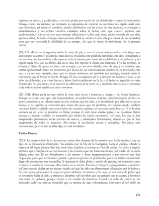 espíritu era añoso, y ya decaído, y no tenía poder por razón de tus debilidades y actos de indecisión.
Porque como un anciano, no teniendo ya esperanza de renovar su juventud, no espera nada sino
caer dormido, así vosotros también, siendo debilitados con las cosas de este mundo, os entregáis a
lamentaciones, y no echáis vuestros cuidados sobre el Señor, sino que vuestro espíritu está
quebrantado, y sois achacosos con vuestras aflicciones.» «¿Por qué, pues, estaba sentada en una silla,
quisiera saber, Señor?» «Porque toda persona débil se sienta en una silla por causa de su debilidad,
para que sea sostenida la debilidad de su cuerpo. Así que tú tienes el simbolismo de la primera
visión.

[20] XII. »Pero en la segunda visión la viste de pie, y con el rostro más juvenil y más alegre que
antes; pero su carne y su cabello eran añosos. Escucha esta parábola también», me dijo. «Imagínate a
un anciano que ha perdido toda esperanza de sí mismo, por razón de su debilidad y su pobreza, y no
espera nada más que su último día en la vida. De repente le dejan una herencia. Oye las noticias, se
levanta y, lleno de gozo, se viste con energía, y ya no está echado, sino de pie, y su espíritu, que
estaba quebrantado hace un momento por razón de sus circunstancias anteriores, es renovado otra
vez, y ya no está sentado, sino que se siente animoso; así también era contigo, cuando oíste la
revelación que el Señor te reveló. Porque Él tuvo compasión de ti, y renovó tus ánimos, y puso a un
lado tus dolencias, y te vino fuerza, y fuiste hecho poderoso en la fe, y el Señor se regocijó en verte
fortalecido. Y, por tanto, El te mostró la edificación de la torre; si, y también otras cosas te mostrará
si de todo corazón tenéis paz entre vosotros.

[21] XIII. »Pero en la tercera visión la viste más joven y hermosa y alegre, y su forma hermosa.
Porque tal como uno que está lamentándose, al recibir buenas noticias, inmediatamente olvida sus
penas anteriores y no admite nada sino las noticias que ha oído, y es fortalecido por ellas en lo que es
bueno, y su espíritu es renovado por razón del gozo que ha recibido, del mismo modo también
vosotros habéis recibido una renovación de vuestros espíritus al ver estas cosas buenas. Y si la viste
sentada en un sofá, la posición es firme; porque el sofá tiene cuatro patas y se mantiene firme;
porque el mundo también es sostenido por medio de cuatro elementos. Así pues, los que se han
arrepentido plenamente serán jóvenes de nuevo, y afianzados firmemente, siendo así que se han
arrepentido de todo su corazón. Ahí tienes la revelación entera y completa. No pidas más
revelaciones; pero si aún te falta algo, te será revelado.»

Visión Cuarta

[22] I. La cuarta visión la vi, hermanos, veinte días después de la anterior que había tenido, y era un
tipo de la tribulación inminente. Yo andaba por la Vía de la Campana, hacia el campo. Desde la
carretera (al lugar adonde iba) hay unos diez estadios; el terreno es fácil de andar. Iba solo, y rogaba
al Señor que completara las revelaciones y las visiones que me había mostrado por medio de su santa
Iglesia, para que Él me fortaleciera a mí mismo y diera arrepentimiento a sus siervos que han
tropezado, para que su Nombre grande y glorioso pueda ser glorificado, pues me había considerado
digno de mostrarme sus maravillas. Y mientras le daba gloria y acción de gracias, me contestó como
si fuera el sonido de una voz: «No dudes en tu mente, Hermas.» Empecé a preguntarme y decirme:
«¿Cómo puedo dudar en mi mente siendo así que he sido tan firmemente afianzado por el Señor y
he visto cosas gloriosas?» Y seguí un poco adelante, hermanos, y he aquí, vi una nube de polvo que
se levantaba hacia el cielo, y empecé a decirme: «¿Es posible que sea ganado que se acerca, y levanten
una nube de polvo?», porque estaba a un estadio de distancia. Cuando la nube de polvo se fue
haciendo cada vez mayor, sospeché que se trataba de algo sobrenatural. Entonces el sol brilló un



                                                                                                    124
 