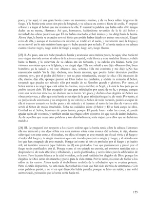 poco, y he aquí, vi una gran bestia como un monstruo marino, y de su boca salían langostas de
fuego. Y la bestia tenía unos cien pies de longitud, y su cabeza era como si fuera de arcilla. Y empecé
a llorar y a rogar al Señor que me rescatara de ella. Y recordé la palabra que había oído: «No tengas
dudas en tu mente, Hermas.» Así que, hermanos, habiéndome revestido de la fe del Señor y
recordado las obras poderosas que Él me había enseñado, cobré ánimos y me dirigí hacia la bestia.
Ahora bien, la bestia se acercaba con tal furia que podría haber dejado en ruinas una ciudad. Llegué
cerca de ella, y aunque el monstruo era enorme, se tendió en el suelo, y meramente sacó la lengua y
no se movió en lo más mínimo hasta que yo hube pasado por su lado. Y la bestia tenía en su cabeza
cuatro colores: negro, luego color de fuego y sangre, luego oro, luego blanco.

[23] II. Así pues, una vez hube pasado la bestia y avanzado unos treinta pasos, he aquí, vino hacia mí
una virgen ataviada como si saliera de la cámara nupcial, toda blanca y con sandalias blancas, velada
hasta la frente, y la cobertura de su cabeza era un turbante, y su cabello era blanco. Sabía por
visiones anteriores que era la Iglesia, y me alegré algo. Ella me saludó y me dijo: «Buenos días, buen
hombre»; yo la saludé a mi vez: «Buenos días, señora.» Ella me contestó y me dijo: «¿No has
encontrado nada?» Yo le dije: «Señora, una bestia enorme, que podría haber destruido pueblos
enteros; pero, por el poder del Señor y por su gran misericordia, escapé de ella.» «Tú escapaste de
ella, cieno», dijo ella, «porque pusiste en Dios todos tus cuidados, y abriste tu corazón al Señor,
creyendo que puedes ser salvado sólo por medio de su Nombre grande y glorioso. Por tanto, el
Señor envió a su ángel, que está sobre las bestias, cuyo nombre es Segri, y le cerró la boca para que no
pudiera causarte daño. Tú has escapado de una gran tribulación por causa de tu fe, y porque, aunque
viste una bestia tan inmensa, no dudaste en tu mente. Ve, pues, y declara a los elegidos del Señor sus
obras poderosas, y diles que esta bestia es un tipo de la gran tribulación que ha de venir. Por tanto, si
os preparáis de antemano, y os arrepentís (y os volvéis) al Señor de todo corazón, podréis escapar de
ella si vuestro corazón es hecho puro y sin mácula y si durante el resto de los días de vuestra vida
servís al Señor de modo intachable. Echa tus cuidados sobre el Señor y Él se hará cargo de ellos.
Confiad en el Señor, hombres de poco ánimo, porque El puede hacer todas las cosas, sí, puede
apañar su ira de vosotros, y también enviar sus plagas sobre vosotros los que sois de ánimo indeciso.
Ay de aquellos que oyen estas palabras y son desobedientes; sería mejor para ellos que no hubieran
nacido.»

[24] III. Le pregunté con respecto a los cuatro colores que la bestia tenía sobre la cabeza. Entonces
ella me contestó y me dijo: «Otra vez eres curioso sobre estas cosas.» «Sí, señora», le dije, «hazme
saber qué son estas cosas.» «Escucha», me dijo; «el negro es este mundo en el cual vivís; y el fuego y
el color del fuego y la sangre muestran que este mundo perecerá a sangre y fuego; y el dorado son
los que han escapado de este mundo. Porque así como el oro es probado por el fuego y es hecho
útil, así también vosotros [que habitáis en él] sois probados. Los que permanecen y pasan por el
fuego serán purificados por él. Porque como el oro pierde su escoria, así vosotros también vais a
desprenderos de toda aflicción y tribulación, y seréis purificados, y seréis útiles para la edificación de
la torre. Pero la parte blanca es la edad venidera, en la cual residirán los elegidos de Dios; porque los
elegidos de Dios serán sin mancha y puros para la vida eterna. Por lo tanto, no ceses de hablar a los
oídos de los santos. Ahora tenéis el simbolismo también de la tribulación que se avecina potente.
Pero si estáis dispuestos, no será nada. Recordad las cosas que han sido escritas de antemano.» Con
estas palabras partió, y no vi en qué dirección había partido; porque se hizo un ruido; y me volví
atemorizado, pensando que la bestia venía hacia mí.




                                                                                                     125
 