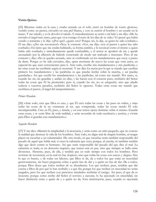 Visión Quinta

[25] Mientras oraba en la casa y estaba sentado en el sofá, entró un hombre de rostro glorioso,
vestido como un pastor, envuelto en una piel blanca, y con su zurrón al hombro y un cayado en la
mano. Y me saludó, y yo le devolví el saludo. E inmediatamente se sentó a mi lado y me dijo: «Me ha
enviado el ángel más santo, para que viva contigo el resto de los días de tu vida.» Yo pensé que había
venido a tentarme y le dije: «¿Por qué?, ¿quién eres? Porque sé», le dije, «a quién he sido confiado.»
Él me dijo: «¿No me reconoces?» «No», le contesté. «Yo», me dijo, «soy el pastor a quien has sido
confiado.» En tanto que me estaba hablando, su forma cambió, y le reconocí como el mismo a quien
había sido confiado; e inmediatamente quedé confundido, y el temor se apoderó de mí, y quedé
anonadado por la aflicción de haberle contestado de modo tan malvado e insensato. Pero él me
contestó y dijo: «No te quedes azorado, sino sé confirmado en los mandamientos que estoy a punto
de darte. Porque yo he sido enviado», dijo, «para mostrarte de nuevo las cosas que viste antes, en
especial las que sean convenientes para ti. Ante todo, escribe mis mandamientos y mis parábolas; y
las otras cosas las escribirás según te mostraré. Y me dijo: La razón por la que te mando que escribas
primero los mandamientos y las parábolas es que puedas leerlas sobre la marcha, y así puedas
guardarlas.» Así que escribí los mandamientos y las parábolas, tal como me mandó. Por tanto, si,
cuando las oís, las guardáis y andáis en ellas, y las hacéis con el corazón puro, recibiréis del Señor
todas las cosas que Él ha prometido; pero si, cuando las oís, no os arrepentís, sino que añadís
todavía a vuestros pecados, recibiréis del Señor lo opuesto. Todas estas cosas me mandó que
escribiera el pastor, el ángel del arrepentimiento.

Primer Mandato

[26] «Ante todo, cree que Dios es uno, y que Él creó todas las cosas y las puso en orden, y trajo
todas las cosas de la no existencia al ser, que comprende, todas las cosas siendo Él solo
incomprensible. Cree en Él, pues, y témele, y en este temor ejerce dominio sobre ti mismo. Guarda
estas cosas, y te verás libre de toda maldad, y serás revestido de toda excelencia y justicia, y vivirás
para Dios si guardas este mandamiento.»

Segundo Mandato

[27] Y me dijo: «Mantén la simplicidad y la inocencia, y serás como un niño pequeño, que no conoce
la maldad que destruye la vida de los hombres. Ante todo, no digas mal de ningún hombre, ni tengas
placer en escuchar a un calumniador. De otro modo, tú que escuchas serás también responsable del
pecado de aquel que habla mal, si crees la calumnia que oyes; porque, al creerla, tú también tendrás
algo que decir contra tu hermano. Así que serás responsable del pecado del que dice el mal. La
calumnia es mala; es un demonio inquieto, que nunca está en paz, sino que siempre se halla entre
divisiones. Abstente, pues, de ella, y tendrás paz en todo tiempo con todos los hombres. Pero
revístete de reverencia, en la cual no hay tropiezo, sino que todas las cosas son suaves y alegres. Haz
lo que es bueno, y de todas tus labores, que Dios te da, da a todos los que están en necesidad
generosamente, sin hacer preguntas sobre a quién has de dar y a quién no has de dar. Da a todos,
porque Dios desea que todos reciban de su abundancia. Los que reciben, pues, tendrán que dar
cuenta a Dios de por qué lo han recibido y a qué fin; porque los que reciben en necesidad no serán
juzgados, pero los que reciben con pretextos simulados recibirán el castigo. Así pues, el que da es
inocente; porque como recibe del Señor el servicio a ejecutar, lo ha ejecutado en sinceridad, sin
hacer distinción entre a quién da y a quién no da. Esta ministración, pues, cuando es ejecutada


                                                                                                   126
 