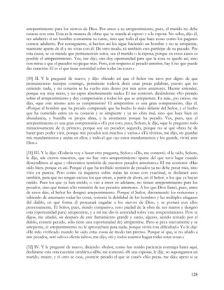 arrepentimiento para los siervos de Dios. Por amor a su arrepentimiento, pues, el marido no debe
casarse con otra. Esta es la manera de obrar que se manda al esposo y a la esposa. No sólo», dijo él,
«es adulterio si un hombre contamina su carne, sino que todo el que hace cosas como los paganos
comete adulterio. Por consiguiente, si hechos así los sigue haciendo un hombre y no se arrepiente,
mantente aparte de él y no vivas con él. De otro modo, tú también eres partícipe de su pecado. Por
esta causa, se os manda que permanezcáis solos, sea el marido o la esposa; porque en estos casos es
posible el arrepentimiento. Yo», me dijo, «no doy oportunidad para que la cosa se quede así, sino
con miras a que el pecador no peque más. Pero, con respecto al pecado anterior, hay Uno que puede
dar curación: El es el que tiene autoridad sobre todas las cosas.»

[30] II. Y le pregunté de nuevo, y dije: «Siendo así que el Señor me tuvo por digno de que
permanecieras siempre conmigo, permíteme todavía decir unas pocas palabras, puesto que no
entiendo nada, y mi corazón se ha vuelto más denso por mis actos anteriores. Hazme entender,
porque soy muy necio, y no capto absolutamente nada.» El me contestó, diciéndome: «Yo presido
sobre el arrepentimiento y doy comprensión a todos los que se arrepienten. Es más, ¿no crees», me
dijo, «que este mismo acto es comprensión? El arrepentirse es una gran comprensión», dijo él.
«Porque el hombre que ha pecado comprende que ha hecho lo malo delante del Señor, y el hecho
que ha cometido entra en su corazón y se arrepiente y ya no obra mal, sino que hace bien en
abundancia, y humilla su propia alma, y la atormenta porque ha pecado. Ves, pues, que el
arrepentimiento es una gran comprensión.» «Es por esto, pues, Señor», le dije, «que lo pregunto todo
minuciosamente de ti; primero, porque soy un pecador; segundo, porque no sé qué obras he de
hacer para poder vivir, porque mis pecados son muchos y varios.» «Tú vivirás», me dijo, «si guardas
mis mandamientos y andas en ellos; y todo el que oye estos mandamientos y los guarda, vivirá ante
Dios.»

[31] III. Y le dije: «Todavía voy a hacer otra pregunta, Señor.» «Di», me contestó. «He oído, Señor»,
le dije, «de ciertos maestros, que no hay otro arrepentimiento aparte del que tuvo lugar cuando
descendimos al agua y obtuvimos remisión de nuestros pecados anteriores.» El me contestó: «Has
oído bien; porque es así. Porque el que ha recibido remisión de pecados ya no debe pecar más, sino
vivir en pureza. Pero como tú inquieres sobre todas las cosas con exactitud, te declararé esto
también, para que no tengan excusa los que crean, a partir de ahora, en el Señor, o los que ya hayan
creído. Pues los que ya han creído, o van a creer en adelante, no tienen arrepentimiento para los
pecados, sino que tienen sólo remisión de sus pecados anteriores. A los que Dios llamó, pues, antes
de estos días, el Señor les designó arrepentimiento. Porque el Señor, discerniendo los corazones y
sabiendo de antemano todas las cosas, conoció la debilidad de los hombres y las múltiples añagazas
del diablo, en qué forma él procurará engañar a los siervos de Dios, y se portará con ellos
perversamente. El Señor, pues, siendo compasivo, tuvo piedad de la obra de sus manos y designó
esta (oportunidad para) arrepentirse, y a mí me dio la autoridad sobre este arrepentimiento. Pero te
digo», me añadió, «si después de este llamamiento grande y santo, alguno, siendo tentado por el
diablo, comete pecado, sólo tiene una (oportunidad de) arrepentirse. Pero si peca nuevamente y se
arrepiente, el arrepentimiento no le aprovechará para nada; porque vivirá con dificultad.» Yo le dije:
«He sido vivificado cuando he oído estas cosas de modo tan preciso. Porque sé que, si no añado a
mis pecados, seré salvo.» «Serás salvo», me dijo, «tú y todos cuantos hagan todas estas cosas.»

[32] IV. Y le pregunté de nuevo, diciendo: «Señor, como has tenido paciencia conmigo hasta aquí,
declárame esta otra cuestión también.» «Di», me contestó. «Si una esposa», le dije, «o supongamos un
marido, muere, y el otro se casa, ¿comete pecado el que se casa?» «No peca», me dijo; «pero si se



                                                                                                  128
 