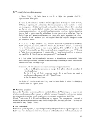 C. Textos trinitarios más relevantes:

       1. Mateo 3.16-17: El Padre habla acerca de su Hijo con aparición simbólica,
       representativa, del Espíritu.

       2. Mateo 28.19: contiene el mandato directo de Jesucristo de bautizar en nombre del Padre,
       del Hijo y del Espíritu Santo. La referencia al nombre respecto al cual el bautismo es como
       una consagración eclesial a la divinidad, en Jesucristo-Romanos 6.4, nos lleva a concluir
       que hay un solo nombre-Yahveh, común a las 3 personas distintas por los respectos
       artículos determinativos y a la repetición de la conjunción y. Así pues bautizar al nombre o
       bautizar hacia el nombre-como dice originalmente el griego comporta la unidad de Dios, la
       distinción de las 3 personas cuidadosamente enumeradas según la prioridad de origen,
       y la divinidad de las 3 personas, pues la consagración de algo o alguien solo puede tener
       por termino lo divino.

       3. 1ª Cor. 12.4-6: Aquí tenemos a las 3 personas divinas en orden inverso al de Mateo
       28.19: El Espíritu es el mismo...El Señor es el mismo...El Dios Padre es el mismo... Se comienza
       por el Espíritu debido a que se trata en este capítulo, el 13 y el 14 de los dones del
       Espíritu. Ya hemos dicho que Dios con articulo y sin otra calificación en el NT denota
       al Padre siempre, mientras que el epíteto Señor = Adonai en hebreo, Kyrios en griego se
       reserva al Hijo de Dios, Jesucristo, excepto en el AT y en Lucas 1.

       4. 2ª Cor. 13.14: Aquí cerrando con un saludo la actuación de su ministerio, Pablo
       menciona la gracia del Hijo, añadiendo el amor del Padre y la comunión que vincula a los cristianos
       como vincula en amor al Padre y al Hijo.

       5. Efesios 4.4-6: En cada uno de los versos aparece una persona divina:
               a. En el 4, el Espíritu, que anima el Cuerpo de la Iglesia y hace la unidad en el
               vinculo de la paz.
               b. En el 5, un solo Señor, objeto de nuestra fe, al que hemos de seguir y
               conformarnos-Romanos 6.4; 8.29; 1ª Juan 3.3; etc.
               c. En el 6, un solo Dios y Padre.

       6.1ª Pedro 1.2: Aquí vemos la elección y presciencia del Padre, la redención del Hijo y
       la santificación del Espíritu Santo.


D. Persona y Esencia:
Persona: De Acuerdo a la enseñanza bíblica cuando hablamos de "Persona", no se hace esto en
el mismo modo en que se hace cuando se habla del humano. Esta palabra encierra más: las tres
personas son inseparables, interdependientes, y eternamente unidas en un ser divino.
Esencia: "La doctrina de la Trinidad establece que hay un solo Dios quien es uno en esencia o
sustancia, pero tres personas que son co-iguales, inseparables, interdependientes, y eternamente
unidas en un ser y Esencia Divina".

E. Sus Funciones:
El Padre es quien engendra, el Hijo el engendrado y el Espíritu Santo es aquel que procede del
Padre y del Hijo. Por cuanto estas tres personas en la Deidad están en perfecta unidad, hay un


                                                                                                       12
 