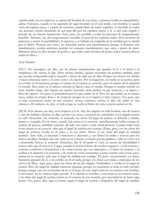 espíritu malo, ni con aspereza, se aparta del hombre de esta clase, y procura residir en tranquilidad y
calma. Entonces, cuando se ha apartado de aquel hombre en el cual reside, este hombre se queda
vacío del espíritu justo, y a partir de entonces, siendo lleno de malos espíritus, es inestable en todas
sus acciones, siendo arrastrado de acá para allá por los espíritus malos, y se ve del todo cegado y
privado de sus buenas intenciones. Esto, pues, ha sucedido a todas las personas de temperamento
irascible. Abstente, así, del temperamento irascible, el peor de los espíritus malos. Pero revístete de
paciencia, y resiste la irascibilidad y la aspereza, y te hallarás en compañía de la santidad que es amada
por el Señor. Procura, por tanto, no descuidar nunca este mandamiento; porque si dominas este
mandamiento, podrás asimismo guardar los restantes mandamientos que estoy a punto de darte.
Mantente firme en ellos dotado de poder; y que todos estén dotados de poder, todos cuantos deseen
andar en ellos.»

Sexto Mandato

[35] I. «Te encargué», me dijo, «en mi primer mandamiento que guardes la fe y el temor y la
templanza.» «Sí, señor», le dije. «Pero ahora», insistió, «quiero mostrarte sus poderes también, para
que puedas comprender cuál es el poder y efecto de cada una de ellas. Porque sus efectos son dobles
y hacen referencia tanto a lo justo como a lo injusto. Por consiguiente, tú confía en la justicia, pero
no confíes en la injusticia; porque el camino de la justicia es estrecho, pero el camino de la injusticia
es torcido. Pero anda en el camino estrecho [y llano] y deja el torcido. Porque el camino torcido no
tiene veredas claras, sino lugares sin camino marcado, tiene piedras en que tropezar, y es áspero y
lleno de espinos. Así pues, es perjudicial para los que andan en él. Pero los que andan en el camino
recto, andan en terreno llano y sin tropezar: porque no es ni áspero ni tiene espinos. Ves, pues, que
es más conveniente andar en este camino.» «Estoy contento, señor», le dije, «de andar en este
camino.» «Tú andarás, sí», dijo, «y todo el que se vuelva al Señor de todo corazón andará en él.»

[36] II. «Oye ahora», me dijo, «con respecto a la fe. Hay dos ángeles en cada hombre: uno de justicia
y otro de maldad.» «Señor», le dije, «¿cómo voy, pues, a conocer sus actividades si los ángeles moran
en mí?» «Escucha», me contestó, «y entiende sus obras. El ángel de justicia es delicado y tímido,
manso y sosegado. Por lo tanto, cuando éste entra en tu corazón, inmediatamente habla contigo de
justicia, de pureza, santidad, contento, de todo acto justo y toda virtud gloriosa. Cuando todas estas
cosas entran en tu corazón, sabe que el ángel de justicia está contigo. [Estas, pues, son las obras del
ángel de justicia.] Confía en él, pues, y en sus obras. Ahora, ve las obras del ángel de maldad
también. Ante todo, es iracundo y rencoroso e insensato, y sus obras son malas y nocivas para los
siervos de Dios. Siempre que éste entra en tu corazón, conócele por las palabras.» «No sé cómo voy
a discernirle, Señor», le contesté. «Escucha», dijo él. «Cuando te viene un acceso de irascibilidad o
rencor, sabe que él está en ti. Luego, cuando te acucia el deseo de muchos negocios y el de muchas y
costosas comilonas y borracheras y de varias lujurias que son impropias, y el deseo de mujeres, y la
codicia y la altanería y la jactancia, y de todas las cosas semejantes a éstas; cuando estas cosas, pues,
entran en tu corazón, sabe que el ángel de maldad está contigo. Tú, pues, reconociendo sus obras,
mantente apanado de él, y no confíes en él en nada, porque sus obras son malas e impropias de los
siervos de Dios. Aquí, pues, tienes las obras de los dos ángeles. Entiéndelas, y confía en el ángel de
justicia. Pero del ángel de maldad mantente apanado, porque su enseñanza es mala en todo sentido;
porque aunque uno sea un hombre de fe, si el deseo de este ángel entra en su corazón, este hombre,
o esta mujer, ha de cometer algún pecado. Y si además un hombre o una mujer es en extremo malo,
y las obras del ángel de justicia entran en el corazón de este hombre, por necesidad ha de hacer algo
bueno. Ves, pues», dijo, «que es bueno seguir al ángel de justicia y despedirse del ángel de maldad.



                                                                                                     130
 