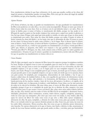 Este mandamiento declara lo que hace referencia a la fe, para que puedas confiar en las obras del
ángel de justicia y, haciéndolas, puedas vivir para Dios. Pero cree que las obras del ángel de maldad
son difíciles; así que, al no hacerlas, vivirás ante Dios.»

Séptimo Mandato

[37] «Teme al Señor», me dijo, «y guarda sus mandamientos. Así que guardando los mandamientos
de Dios serás poderoso en toda obra, y tus actos serán incomparables. Porque en tanto que temas al
Señor, harás todas las cosas bien. Este es el temor con el cual deberías temer y ser salvo. Pero no
temas al diablo; pues si temes al Señor, te enseñorearás del diablo, porque no hay poder en él.
[Porque] de aquel en quien no hay poder, tampoco hay temor; pero a aquel cuyo poder es glorioso, a
éste hay que temer. Porque todo aquel que tiene poder es temido, en tanto que el que no tiene poder
es despreciado por todos. Pero teme las obras del diablo, porque son malas. Cuando tú temas al
Señor, temerás las obras del diablo y no las harás, sino que te abstendrás de ellas. El temor es, pues,
de dos clases. Si deseas hacer lo malo, teme al Señor, y no lo hagas. Pero si deseas hacer lo bueno,
teme al Señor y hazlo. Por tanto, el temor del Señor es poderoso y grande y glorioso. Teme al Señor,
pues, y vivirás para El; sí, y todos los que guardan sus mandamientos y le temen, vivirán para Dios.»
«¿Por qué, Señor», le pregunté, «has dicho con respecto a los que guardan sus mandamientos:
"Vivirán para Dios"?» «Porque», me dijo, «toda criatura teme al Señor, pero no todos guardan sus
mandamientos. Así pues, los que le temen y guardan sus mandamientos, tienen vida ante Dios; pero
los que no guardan sus mandamientos no tienen vida en sí.»

Octavo Mandato

[38] «Te dije», prosiguió, «que las criaturas de Dios tienen dos aspectos; porque la templanza también
los tiene. Porque en algunas cosas es justo ser templado, pero en otras no lo es.» «Dame a conocer,
señor», le dije, «en que cosas es recto ser templado y en qué cosas no lo es.» «Escucha», me dijo: «Sé
templado respecto a lo que es malo, y no lo hagas; pero no seas templado respecto a lo que es
bueno, sino hazlo. Porque si eres templado para lo que es bueno, de modo que no lo haces, cometes
un gran pecado; pero si eres templado respecto a lo que es malo, de modo que no lo ejecutas, haces
una gran justicia. Sé templado, por consiguiente, absteniéndote de toda maldad, y haz lo que es
bueno.» «¿Qué clases de maldad, Señor», le dije, «son aquellas de que hemos de abstenernos siendo
templados?» «Oye», me dijo; «del adulterio y la fornicación, del libertinaje y la embriaguez, de la
lujuria perversa, de las muchas viandas y lujos de los ricos, del jactarse y la altivez y el orgullo, de la
falsedad y hablar mal y la hipocresía, la malicia y toda blasfemia. Estas obras son las más perversas
de todas en la vida de los hombres. De estas obras, pues, el siervo de Dios debe abstenerse, siendo
templado; porque el que no es templado de modo que no se abstiene de ellas, tampoco vive para
Dios. Escucha, pues, lo que ocurre a éstos.» «¡Cómo!», dije, «¿hay otros actos malos todavía, Señor?»
«Sí», me dijo, «hay muchos ante los cuales el siervo de Dios ha de ser templado y abstenerse: hurtos,
falsedades, privaciones, falsos testimonios, avaricia, malos deseos, engaño, vanagloria, jactancia, y
todas las cosas que son semejantes. ¿No crees que estas cosas son malas, sí, muy malas», [dijo Él],
«para los siervos de Dios? En todas estas cosas el que sirve a Dios debe ejercer templanza y
abstenerse de ellas. Sé, pues, templado, y abstente de todas estas cosas, para que puedas vivir para
Dios y ser contado entre los que ejercen dominio propio en ellas. Estas son, por tanto, las cosas de
las cuales debes abstenerte. Ahora escucha», dijo, «las cosas en que no deberías ejercer abstención,
sino hacerlas. No ejerzas abstención en lo que es bueno, sino hazlo.» «Señor», le dije, «muéstrame el
poder de las cosas buenas también, para que pueda andar en ellas, y servirlas, para que haciéndolas



                                                                                                      131
 