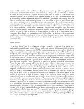 me sea posible ser salvo.» «Oye también», me dijo, «las cosas buenas que debes hacer, de las cuales
no tienes que abstenerte. Primero están la fe, el temor del Señor, el amor, la concordia, las palabras
de justicia, verdad, paciencia; no hay nada mejor que estas cosas en la vida de los hombres. Si un
hombre las guarda, y no se abstiene de ellas, es bienaventurado en esta vida. Oye ahora las otras que
se sigue de ellas: ministrar a las viudas, visitar a los huérfanos y necesitados, rescatar a los siervos de
Dios en sus aflicciones, ser hospitalario (porque en la hospitalidad se ejerce la benevolencia una y
otra vez), no resistir a otros, ser tranquilo, mostrarse más sumiso que todos los demás, reverenciar a
los ancianos, practicar la justicia, observar el sentimiento fraternal, soportar las ofensas, ser paciente,
no guardar rencor, exhortar a los que están enfermos del alma, no echar a los que han tropezado en
la fe, sino convertirlos y darles ánimo, reprender a los pecadores, no oprimir a los deudores e
indigentes, y otras acciones semejantes. ¿Te parecen buenas?», me preguntó. «¿Cómo, Señor! ¿Puede
haberlas mejores», le contesté. «Entonces anda con ellas», me dijo, «y no te abstengas de ellas, y
vivirás para Dios. Guarda este mandamiento, pues. Si obras bien y no te abstienes de hacerlo, vivirás
para Dios; sí, y todos los que obren así vivirán para Dios. Y de nuevo, si no obras mal, sino que te
abstienes de él, vivirás para Dios; sí, y vivirán para Dios todos los que guardan estos mandamientos
y andan en ellos.»

Noveno Mandato

[39] Y él me dijo: «Aparta de ti todo ánimo indeciso y no dudes en absoluto de si has de hacer
suplicar a Dios, diciéndote a ti mismo: "¿Cómo puedo pedir una cosa del Señor y recibirla siendo así
que he cometido tantos pecados contra Él?" No razones de esta manera, sino vuélvete al Señor de
todo corazón, y no le pidas nada vacilando, y conocerás su gran compasión, pues Él, sin duda, no te
abandonará, sino que cumplirá la petición de tu alma. Porque Dios no es como los hombres que
guardan rencores, sino que El mismo es sin malicia y tiene compasión de sus criaturas. Limpia, pues,
tu corazón de todas las vanidades de esta vida, y de las cosas mencionadas antes; y pide al Señor,
para que recibas todas las cosas, y no se te negará ninguna de todas tus peticiones si no pides al
Señor las cosas vacilando. Pero si fluctúas en tu corazón no recibirás ninguna de tus peticiones.
Porque los que vacilan respecto a Dios son los de ánimo indeciso, y éstos nunca obtienen sus
peticiones. Pero los que están llenos en la fe, hacen todas sus peticiones confiando en el Señor, y
reciben porque piden sin vacilación, sin dudar; porque todo hombre de ánimo indeciso, si no se
arrepiente, difícilmente se salvará. Purifica, pues, tu corazón de toda duda en tu ánimo, y ten fe,
porque es fuerte, y confía en Dios para que recibas todas las peticiones que haces; y si después de
pedir algo al Señor recibes tu petición con alguna demora, no vaciles en tu ánimo porque no has
recibido la petición de tu alma al instante. Porque es por razón de alguna tentación o alguna
trasgresión de la que tú no sabes nada que no recibes la petición sino con demora. Por tanto, no
ceses en hacer la petición de tu alma, y la recibirás. Pero si te cansas, y dudas cuando pides, cúlpate a
ti mismo y no a Aquel que te lo da. Resuelve esta indecisión; porque es mala y sin sentido, y
desarraiga a muchos de la fe, sí, incluso a hombres fieles y fuertes. Porque verdaderamente esta duda
en el ánimo es hija del diablo y causa gran daño a los siervos de Dios. Por tanto, desprecia estas
dudas del ánimo y domínalas en todo, revistiéndote de fe, que es fuerte y poderosa. Puesto que la fe
promete todas las cosas, realiza todas las cosas; pero el ánimo indeciso, que no tiene confianza en sí
mismo, falla en todas las obras que hace. Ves, pues», dijo, «que la fe viene de arriba, del Señor, y
tiene gran poder; pero el ánimo vacilante es un espíritu terreno del diablo, y no tiene poder. Por
tanto, sirve a la fe que tiene poder, y mantente lejos del ánimo vacilante, y vivirás para Dios; sí, y
todos los que piensan igual vivirán para Dios.»




                                                                                                      132
 