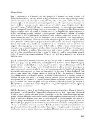 Décimo Mandato

[40] I. «Ahuyenta de ti la tristeza», me dijo, «porque es la hermana del ánimo indeciso y el
temperamento irascible.» «¿Cómo, Señor», le dije, «es hermana de éstos? Porque el temperamento
irascible me parecer ser una cosa; el ánimo vacilante, otra; la pena, otra.» «Eres un necio», me
contestó, «[y] no te das cuenta que la tristeza es peor que todos los espíritus, y muy fatal para los
siervos de Dios, y más que todos los espíritus destruye al hombre, y apaga al Espíritu Santo, y por
otro lado lo salva.» «Yo, Señor», le dije, «no tengo entendimiento, y no comprendo estas parábolas.
Porque ¿cómo puede destruir y salvar?, esto no lo comprendo.» «Escucha», me dijo: «Los que nunca
han investigado respecto a la verdad, ni inquirido respecto a la divinidad, sino meramente creído, y
se han mezclado en negocios y riquezas y amigos paganos y muchas otras cosas de este mundo;
cuantos, digo, se dedican a estas cosas, no comprenden las parábolas de la deidad; porque han sido
entenebrecidos por sus acciones, y se han corrompido y hecho infructuosos. Como las viñas buenas,
que cuando se las abandona y descuida se vuelven infructuosas por las zarzas y hierbas de todas
clases, lo mismo los hombres que, después de haber creído, caen en estas muchas ocupaciones que
hemos mencionado antes, pierden su entendimiento y no comprenden nada en absoluto con
respecto a la justicia; porque si oyen acerca de la deidad y la verdad, su mente está absorta en sus
ocupaciones, y no perciben nada en absoluto. Pero si tienen el temor de Dios, e investigan con
respecto a la deidad y a la verdad, y dirigen su corazón hacia el Señor, perciben y entienden todo lo
que se les dice más rápidamente, porque el temor del Señor está en ellos; porque donde reside el
Señor, allí también hay gran entendimiento. Adhiérete, pues, al Señor, y comprenderás y advertirás
todas las cosas.

[41] II. »Escucha ahora, hombre sin sentido», me dijo, «en qué forma la tristeza oprime al Espíritu
Santo y le apaga, y en qué forma salva. Cuando el hombre de ánimo indeciso emprende alguna
acción, y fracasa en ella debido a su ánimo indeciso, la tristeza entra en el hombre, y contrista al
Espíritu Santo y lo apaga. Luego, cuando el temple irascible se adhiere al hombre con respecto a
algún asunto, y está muy contrariado, de nuevo la tristeza entra en el corazón del hombre que estaba
contrariado y es compungido por el acto que ha cometido, y se arrepiente de haber obrado mal. Esta
tristeza, pues, parece traer salvación, porque se arrepiente de haber hecho el mal. Así pues, las
operaciones entristecen al Espíritu, primero, el ánimo indeciso entristece al Espíritu, porque no
consigue el asunto que quiere, y el temple irascible también, puesto que hizo algo malo. Por
consiguiente, los dos contristan al Espíritu: el ánimo indeciso y el temple irascible. Ahuyenta de ti,
pues, tu tristeza, y no aflijas al Espíritu Santo que mora en ti, para que no suceda que interceda a
Dios [contra ti] y se aparte de ti. Porque el Espíritu de Dios, que fue dado a esta carne, no soporta la
tristeza ni el ser constreñido.

[42] III. »Por tanto, revístete de alegría y buen ánimo, que siempre tiene favor delante de Dios, y le
es aceptable, y regocíjate en ellos. Porque todo hombre animoso obra bien, y piensa bien, y desprecia
la tristeza; pero el hombre triste está siempre cometiendo pecado. En primer lugar comete pecado,
porque contrista al Espíritu Santo, que fue dado al hombre siendo un espíritu animoso; y en segundo
lugar, al contristar al Espíritu Santo, pone por obra iniquidad, ya que ni intercede ante Dios ni le
confiesa. Porque la intercesión de un hombre triste nunca tiene poder para ascender al altar de
Dios.» «¿Por qué», pregunté yo, «la intercesión del que está triste no asciende al altar?» Me contestó:
«Porque la tristeza está situada en su corazón. Por ello, la tristeza mezclada con la intercesión no
permite que la intercesión ascienda pura al altar. Porque como el vinagre cuando se mezcla con vino
en el mismo (vaso) no tiene el mismo sabor agradable, del mismo modo la tristeza mezclada con el



                                                                                                   133
 