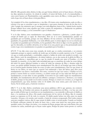 [46] III. «Me gustaría saber, Señor», le dije, «en qué formas debería servir al buen deseo». «Escucha»,
me dijo; «practica la justicia y la virtud, la verdad y el temor del Señor, la fe y la mansedumbre, y
otros actos buenos así. Practicándolos, serás agradable como siervo de Dios, y vivirás para El; sí, y
todo el que sirve al buen deseo vivirá para Dios.»

Así completó él los doce mandamientos, y me dijo: «Tú tienes estos mandamientos; anda en ellos, y
exhorta a los que te escuchan a que se arrepientan y sean puros durante el resto de los días de su
vida. Cumple este ministerio que te encargo, con toda diligencia, hasta el fin, y habrás hecho mucho.
Porque hallarás favor entre aquellos que están a punto de arrepentirse, y obedecerán tus palabras.
Porque estaré contigo, y yo les constreñiré a que te obedezcan.»

Y yo le dije: «Señor, estos mandamientos son grandes y hermosos y gloriosos, y pueden alegrar el
corazón del hombre que es capaz de observarlos. Pero no sé si estos mandamientos pueden ser
guardados por un hombre, porque son muy difíciles.» El me contestó y me dijo: «Si te propones
guardarlos, los guardarás fácilmente, y no serán difíciles; pero si entran alguna vez en tu corazón que
no pueden ser guardados por el hombre, no los guardarás. Pero ahora te digo: si no los guardas, sino
que los descuidas, no tendrás salvación, ni tus hijos ni tu casa, puesto que ya has pronunciado juicio
contra ti que estos mandamientos no pueden ser guardados por el hombre. »

[47] IV. Y me dijo estas cosas muy enojado, de modo que yo estaba consternado, y en extremo
espantado; porque su aspecto cambió, de modo que un hombre no podía soportar su ira. Y cuando
vio que yo estaba perturbado y confundido, empezó a hablar de modo más amable [y jovial], y me
dijo: «Necio, vacío de entendimiento y de ánimo indeciso, ¿no te das cuenta de la gloria de Dios, lo
grande y poderosa y maravillosa que es, que ha creado el mundo por amor al hombre, y le ha
sometido su creación, y le ha dado toda autoridad para que se enseñoree de todas las cosas debajo
del cielo? Si, pues», [dijo],«el hombre es señor de todas las criaturas de Dios y domina todas las
cosas, ¿no puede también dominar estos mandamientos? Sí», dijo él, «el hombre que tiene al Señor
en su corazón puede dominar [todas las cosas y] todos estos mandamientos. Pero los que tienen al
Señor en sus labios, en tanto que su corazón está endurecido y lejos del Señor, para ellos estos
mandamientos son duros e inaccesibles. Por tanto, vosotros los que sois vacíos y volubles en la fe,
poned a vuestro Señor en vuestro corazón, y os daréis cuenta que no hay nada más fácil que estos
mandamientos, ni más dulce ni más agradable. Convertíos los que andáis según los mandamientos
del diablo, (los mandamientos del cual son) difíciles y amargos y extremosos y disolutos; y no temáis
al diablo, porque no hay poder en él contra vosotros. Porque yo estaré con vosotros, yo, el ángel del
arrepentimiento, que tiene dominio sobre él. El diablo sólo tiene temor, pero este temor no es
fuerza. No le temáis, pues, y huirá de vosotros.»

[48] V. Y yo le dije: «Señor, escúchame unas pocas palabras.» «Di lo que quieras», me contestó.
«Señor», le dije, «el hombre está ansioso de guardar los mandamientos de Dios, y no hay uno solo
que no pida al Señor que le corrobore en sus mandamientos, y sea sometido a ellos; pero el diablo es
duro y se enseñorea de ellos.» «No puede enseñorearse de los siervos de Dios», dijo él, «cuando
ponen su esperanza en El de todo su corazón. El diablo puede luchar con ellos, pero no puede
vencerlos. Así pues, si le resistís, será vencido, y huirá de vosotros avergonzado. Pero todos cuantos
sean por completo vacíos», dijo él, «que teman al diablo como si tuviera poder. Cuando un hombre
ha llenado suficiente número de jarras de buen vino, y entre estas jarras hay unas pocas que han
quedado vacías, él se llega a las jarras, y no examina las llenas, porque sabe que están llenas; sino que
examina las vacías, temiendo que se hayan vuelto agrias. Porque las jarras vacías pronto se vuelven



                                                                                                    136
 