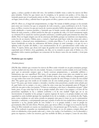 agrias, y echan a perder el sabor del vino. Así también el diablo viene a todos los siervos de Dios
para tentarles. Todos los que tienen una fe completa, se le oponen con poder, y él los deja, no
teniendo punto por el cual pueda entrar en ellos. Así que va a los otros que están vacíos y, hallando
un lugar, entra en ellos, y además hace lo que quiere en ellos, y pasan a ser sus esclavos sumisos.

[49] VI. »Pero yo, el ángel del arrepentimiento, os digo: No temáis al diablo; porque yo fui enviado
para estar con vosotros los que os arrepentís de todo corazón, y para confirmaros en la fe. Creed,
pues, en Dios, vosotros los que por razón de vuestros pecados habéis desesperado de vuestra vida, y
estáis añadiendo a vuestros pecados, y haciendo que se hunda vuestra vida; porque si os volvéis al
Señor de todo corazón, y obráis justicia los días que os quedan de vida, y le servís rectamente según
su voluntad, Él os sanará de vuestros pecados anteriores y tendréis poder para dominar las obras del
diablo. Pero no hagáis ningún caso de las amenazas del diablo; porque sus tendones son impotentes,
como los de un muerto. Oídme, pues, y temed a Aquel que puede hacer todas las cosas para salvar y
para destruir, y observad estos mandamientos y viviréis para Dios.» Y yo le dije: «Señor, ahora me
siento fortalecido en todas las ordenanzas del Señor, porque tú estás conmigo; y sé que tú vas a
aplastar todo el poder del diablo, y nos enseñorearemos de él y prevaleceremos sobre todas sus
obras. Y espero, Señor, que ahora seré capaz de guardar estos mandamientos que tú has mandado,
capacitado por el Señor.» «Los guardarás», me dijo, «si tu corazón es puro ante el Señor, sí, y los
guardarán todos cuantos purifiquen sus corazones de los deseos vanos de este mundo y vivan para
Dios.»

Parábolas que me explicó

[Parábola primera]

[50] Me dijo: «Sabéis que vosotros los siervos de Dios estáis viviendo en un país extranjero; porque
vuestra ciudad está muy lejos de esta ciudad. Así pues, si conocéis vuestra ciudad, en la cual viviréis,
¿por qué os procuráis campos aquí, y hacéis costosas preparaciones, y acumuláis edificios y
habitaciones que son superfluos? Por tanto, el que prepara estas cosas para esta ciudad no tiene
intención de regresar a su propia ciudad. ¡Oh hombre necio, de ánimo indeciso y desgraciado!, ¿no
ves que todas estas cosas son extrañas, y están bajo el poder de otro? Porque el señor de esta ciudad
dirá: "No quiero que éste resida en mi ciudad; vete de esta ciudad, porque no te conformas a mis
leyes." Tú, pues, que tienes campos y moradas y muchas otras posesiones, cuando serás echado por
él, ¿qué harás con tu campo y tu casa y todas las otras cosas que has preparado para ti? Porque el
señor de este país te dice con justicia: "O bien te conformas a mis leyes, o abandonas mi país." ¿Qué
harás, pues, tú que estás bajo la ley de tu propia ciudad? ¿Por amor a tus campos y el resto de tus
posesiones repudiarás tu ley y andarás conforme a la de esta ciudad? Vigila que no te sea
inconveniente el repudiar tu ley; porque si quieres regresar de nuevo a tu propia ciudad, con toda
seguridad no serás recibido [porque has repudiado la ley de tu ciudad], y se te excluirá de ella. Vigila,
pues; como residente en una tierra extraña no prepares más para ti, como no sea lo estrictamente
necesario y suficiente, y está preparado para que, cuando el señor de esta ciudad desee echarte por tu
oposición a su ley, puedas partir de esta ciudad e ir a tu propia ciudad, y usar tu propia ley
gozosamente, libre de toda ofensa. Procura, pues, que sirvas a Dios y le tengas en tu corazón; haz las
obras de Dios teniendo en cuenta sus mandamientos y las promesas que Él ha hecho, y cree en Él
que Él las realizará si guardas sus mandamientos. Por tanto, en vez de campos, compra almas que
estén en tribulación, como puede cada cual, y visita a las viudas y los huérfanos, y no lo descuides; y
gasta tus riquezas y todos tus recursos, que has recibido de Dios, en campos y casas de esta clase.



                                                                                                    137
 